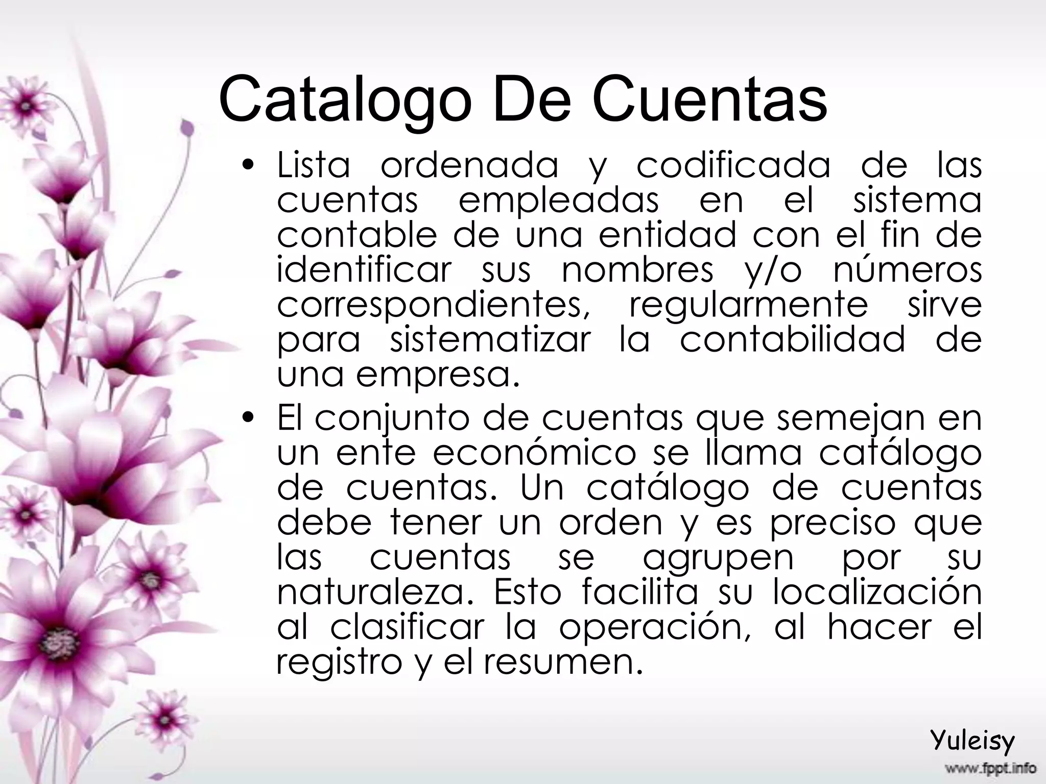 Catalogo De Cuentas
• Lista ordenada y codificada de las
cuentas empleadas en el sistema
contable de una entidad con el fin de
identificar sus nombres y/o números
correspondientes, regularmente sirve
para sistematizar la contabilidad de
una empresa.
• El conjunto de cuentas que semejan en
un ente económico se llama catálogo
de cuentas. Un catálogo de cuentas
debe tener un orden y es preciso que
las cuentas se agrupen por su
naturaleza. Esto facilita su localización
al clasificar la operación, al hacer el
registro y el resumen.
Yuleisy
 
