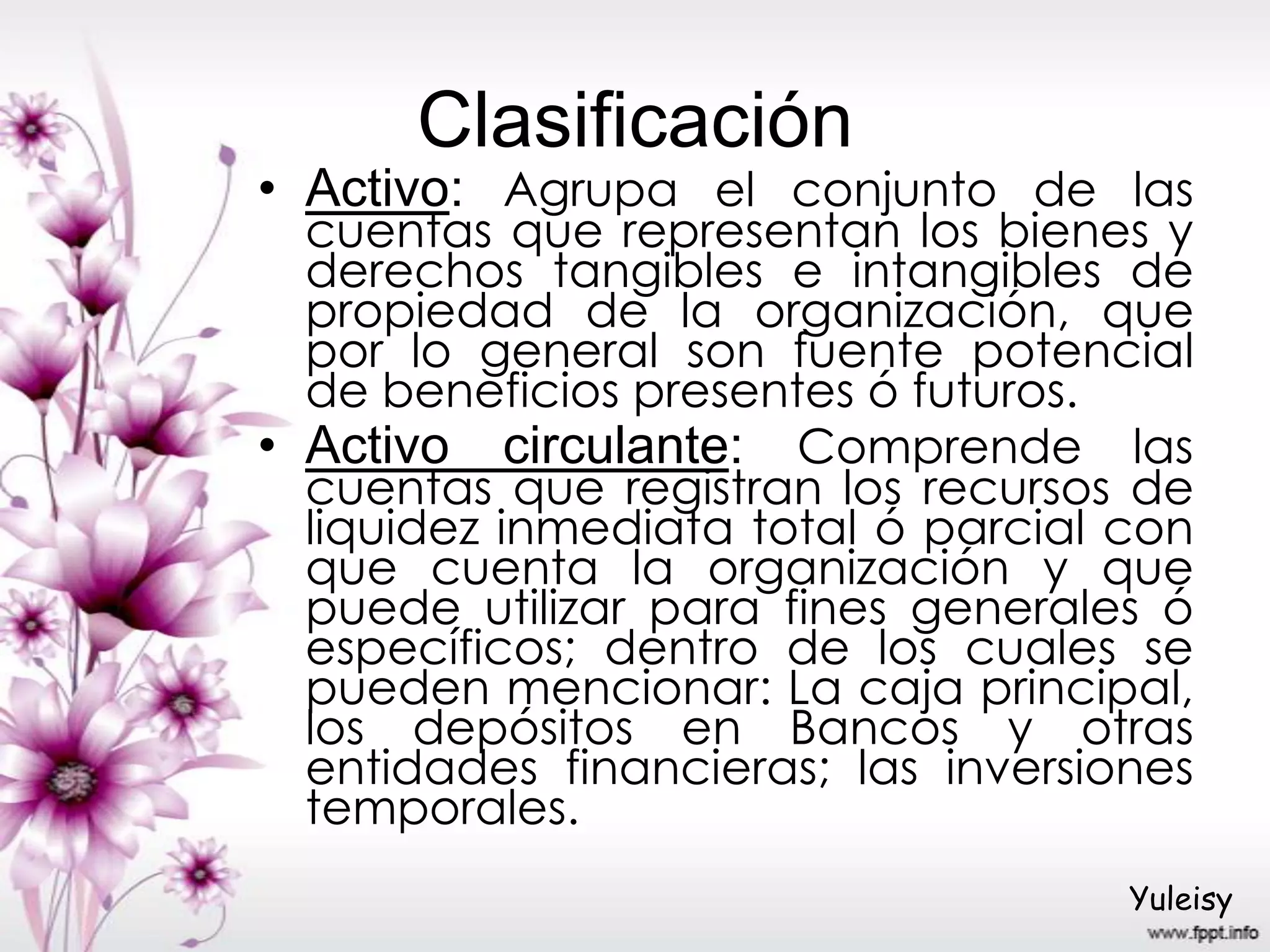 Clasificación
• Activo: Agrupa el conjunto de las
cuentas que representan los bienes y
derechos tangibles e intangibles de
propiedad de la organización, que
por lo general son fuente potencial
de beneficios presentes ó futuros.
• Activo circulante: Comprende las
cuentas que registran los recursos de
liquidez inmediata total ó parcial con
que cuenta la organización y que
puede utilizar para fines generales ó
específicos; dentro de los cuales se
pueden mencionar: La caja principal,
los depósitos en Bancos y otras
entidades financieras; las inversiones
temporales.
Yuleisy
 