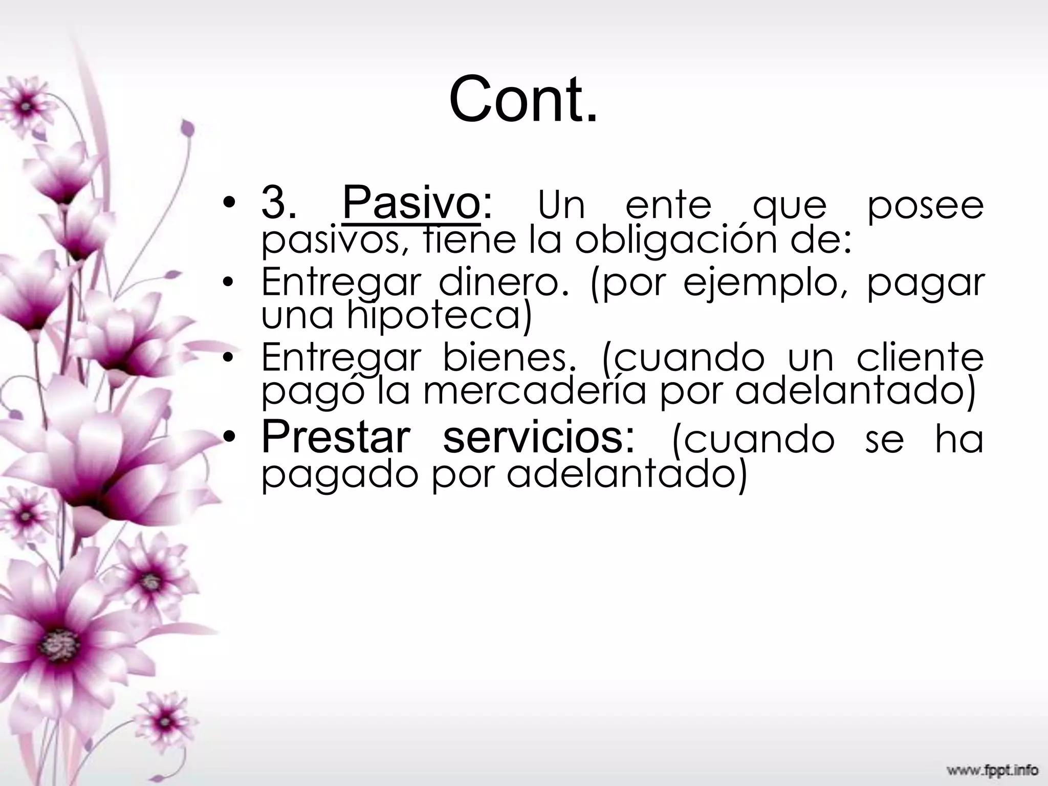 Cont.
• 3. Pasivo: Un ente que posee
pasivos, tiene la obligación de:
• Entregar dinero. (por ejemplo, pagar
una hipoteca)
• Entregar bienes. (cuando un cliente
pagó la mercadería por adelantado)
• Prestar servicios: (cuando se ha
pagado por adelantado)
 