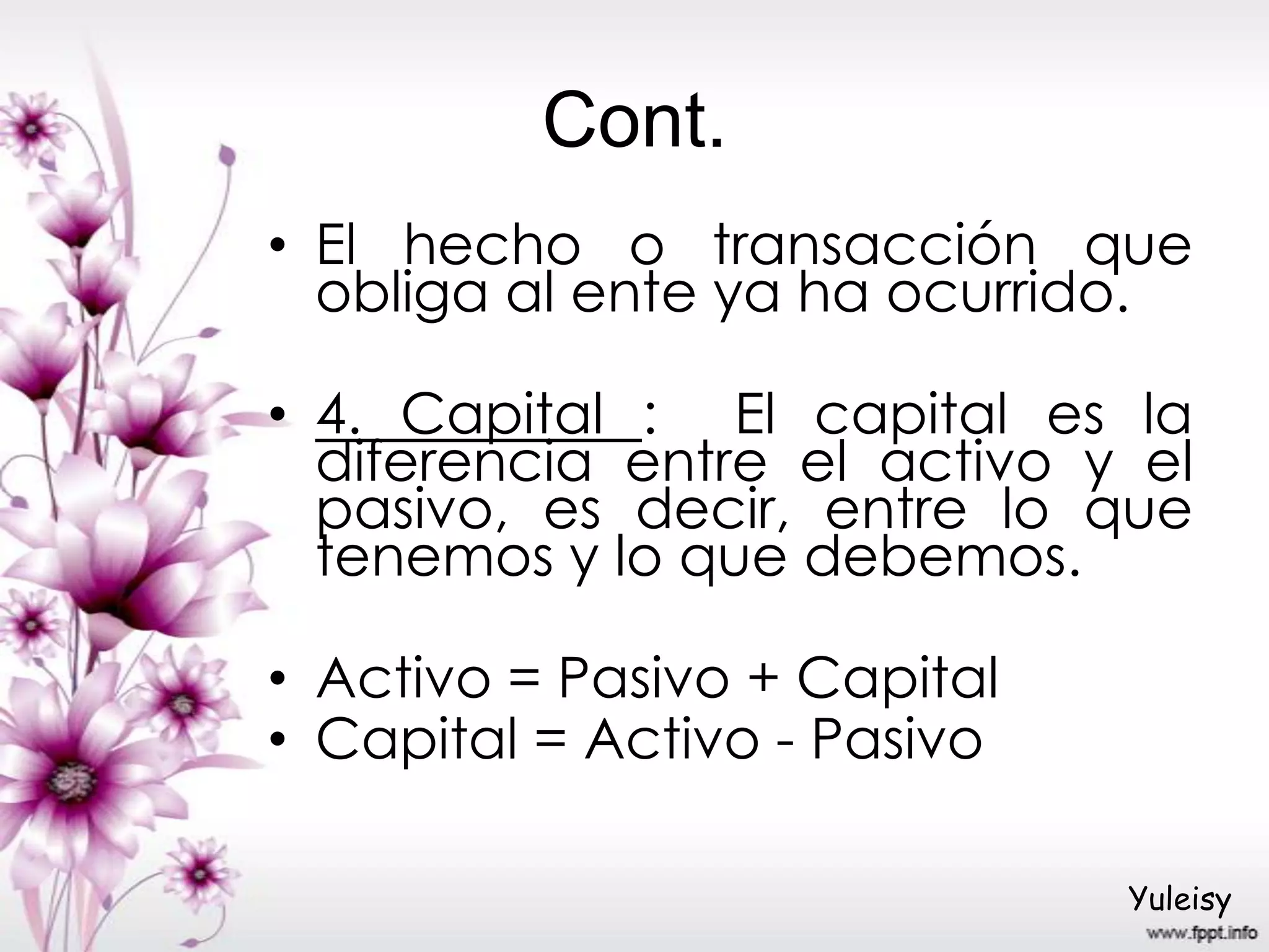 Cont.
• El hecho o transacción que
obliga al ente ya ha ocurrido.
• 4. Capital : El capital es la
diferencia entre el activo y el
pasivo, es decir, entre lo que
tenemos y lo que debemos.
• Activo = Pasivo + Capital
• Capital = Activo - Pasivo
Yuleisy
 