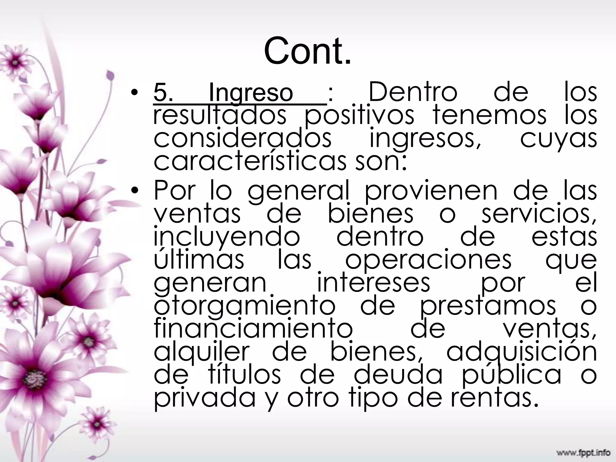 Cont.
• 5. Ingreso : Dentro de los
resultados positivos tenemos los
considerados ingresos, cuyas
características son:
• Por lo general provienen de las
ventas de bienes o servicios,
incluyendo dentro de estas
últimas las operaciones que
generan intereses por el
otorgamiento de prestamos o
financiamiento de ventas,
alquiler de bienes, adquisición
de títulos de deuda pública o
privada y otro tipo de rentas.
 