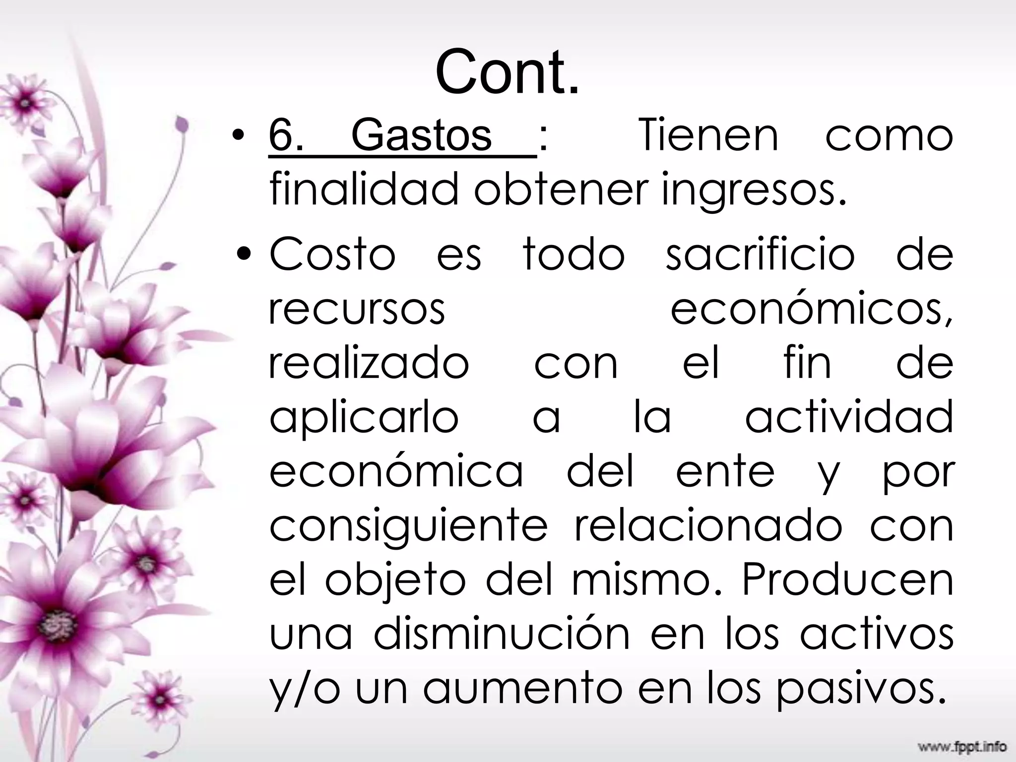 Cont.
• 6. Gastos : Tienen como
finalidad obtener ingresos.
• Costo es todo sacrificio de
recursos económicos,
realizado con el fin de
aplicarlo a la actividad
económica del ente y por
consiguiente relacionado con
el objeto del mismo. Producen
una disminución en los activos
y/o un aumento en los pasivos.
 