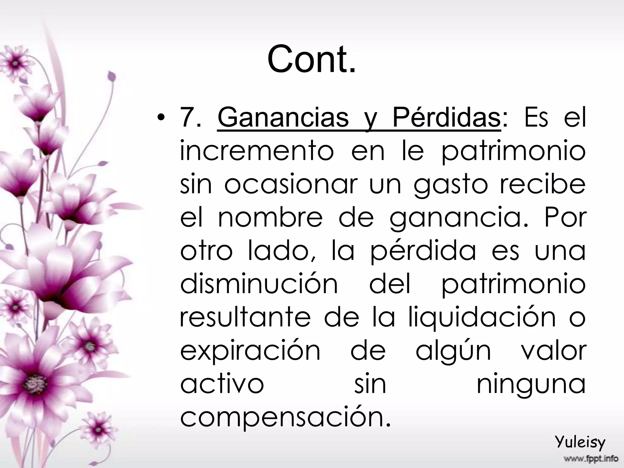 Cont.
• 7. Ganancias y Pérdidas: Es el
incremento en le patrimonio
sin ocasionar un gasto recibe
el nombre de ganancia. Por
otro lado, la pérdida es una
disminución del patrimonio
resultante de la liquidación o
expiración de algún valor
activo sin ninguna
compensación.
Yuleisy
 