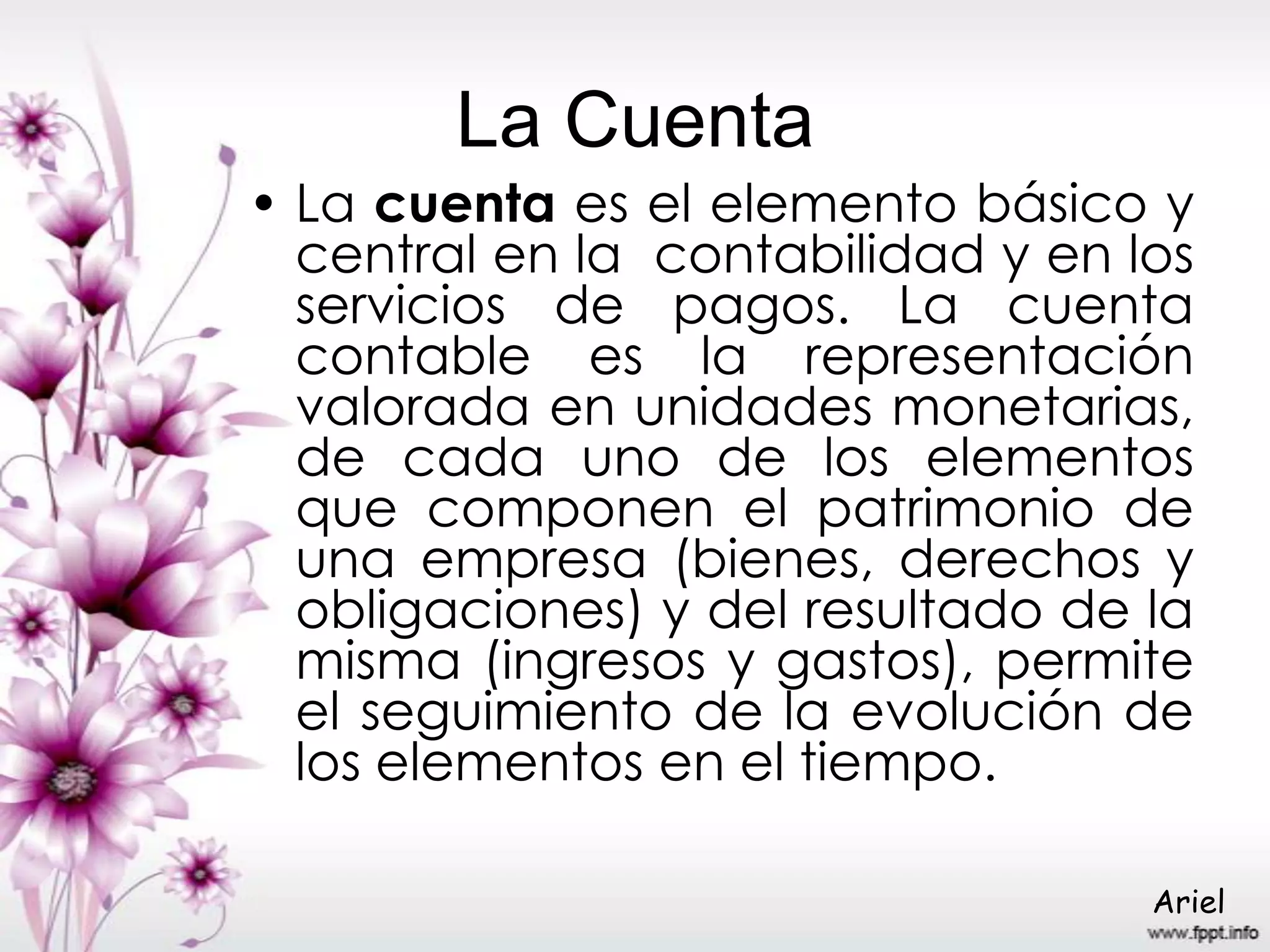 La Cuenta
• La cuenta es el elemento básico y
central en la contabilidad y en los
servicios de pagos. La cuenta
contable es la representación
valorada en unidades monetarias,
de cada uno de los elementos
que componen el patrimonio de
una empresa (bienes, derechos y
obligaciones) y del resultado de la
misma (ingresos y gastos), permite
el seguimiento de la evolución de
los elementos en el tiempo.
Ariel
 
