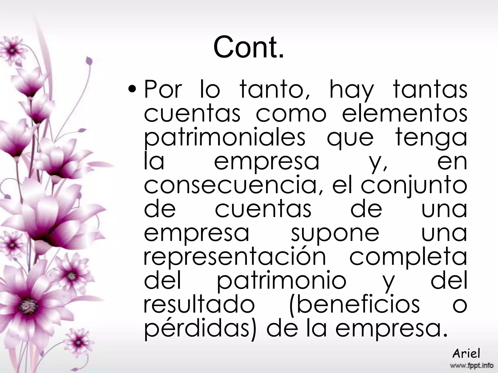 Cont.
•Por lo tanto, hay tantas
cuentas como elementos
patrimoniales que tenga
la empresa y, en
consecuencia, el conjunto
de cuentas de una
empresa supone una
representación completa
del patrimonio y del
resultado (beneficios o
pérdidas) de la empresa.
Ariel
 