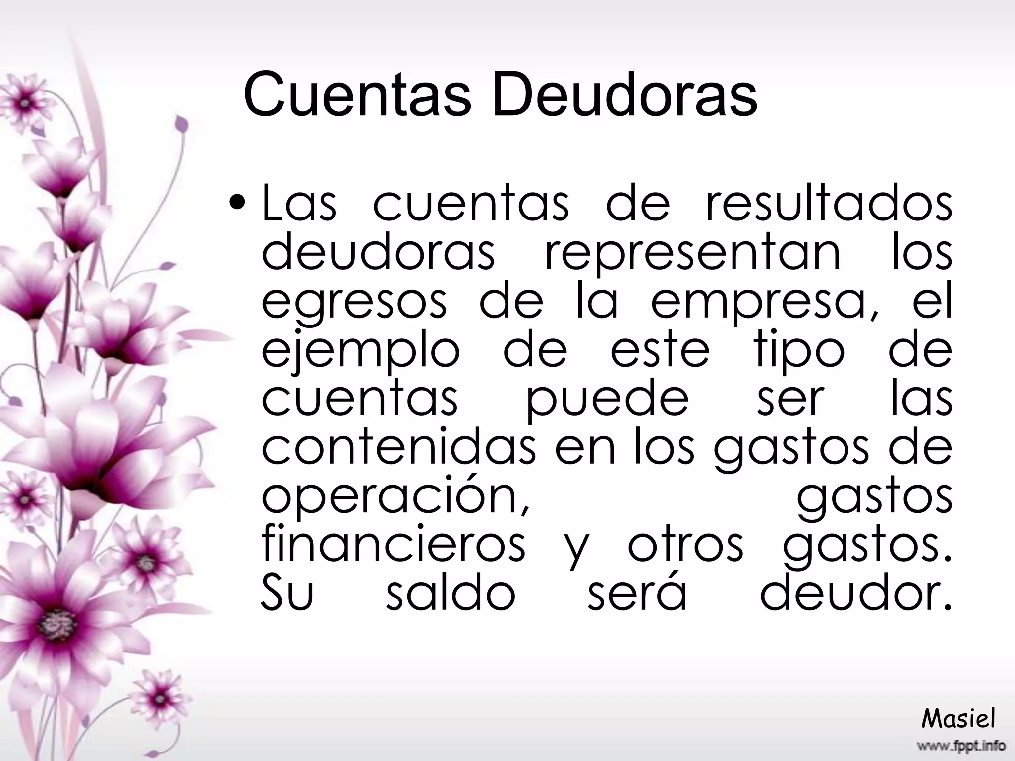 Cuentas Deudoras
•Las cuentas de resultados
deudoras representan los
egresos de la empresa, el
ejemplo de este tipo de
cuentas puede ser las
contenidas en los gastos de
operación, gastos
financieros y otros gastos.
Su saldo será deudor.
Masiel
 