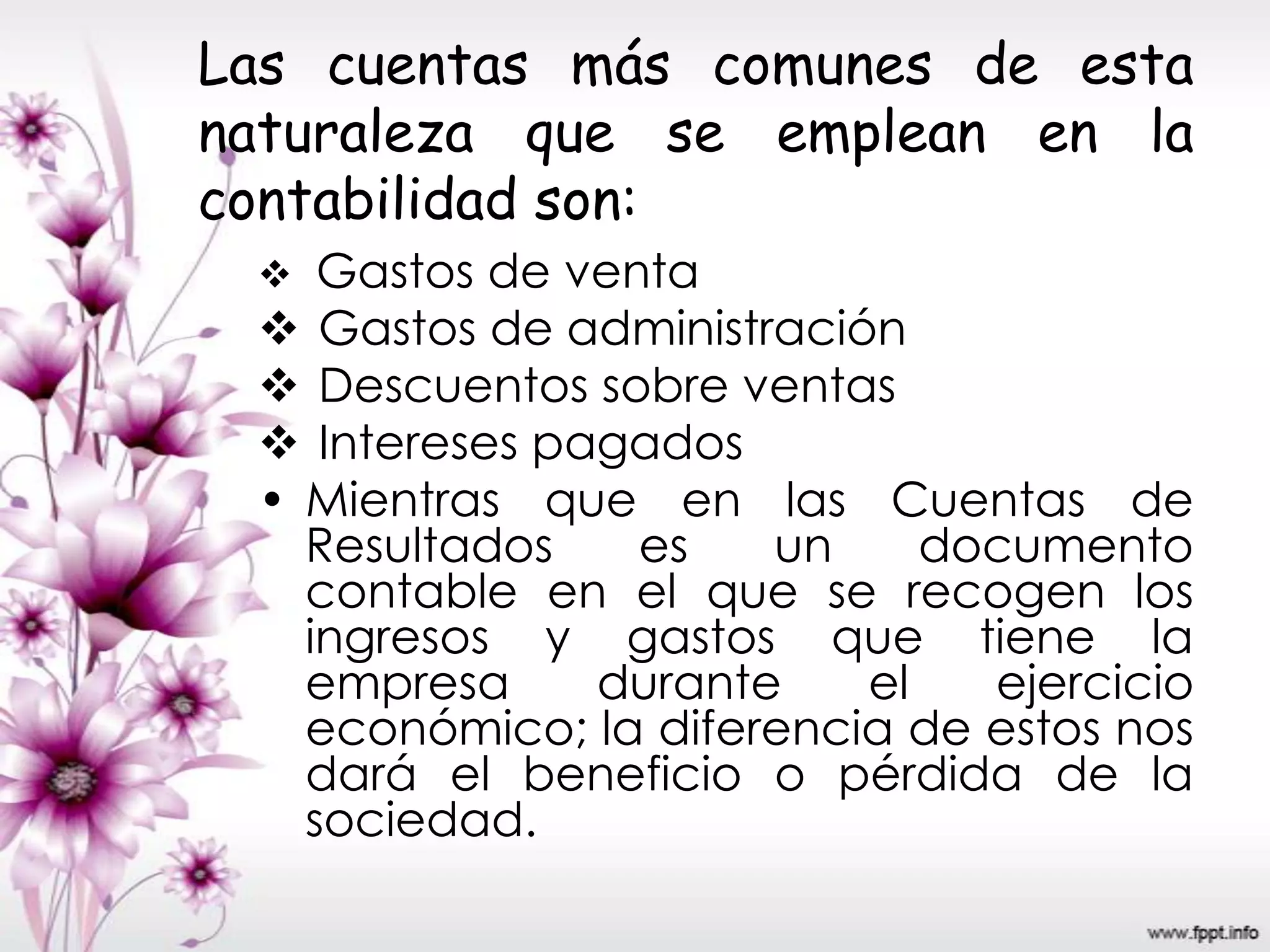 Las cuentas más comunes de esta
naturaleza que se emplean en la
contabilidad son:
 Gastos de venta
 Gastos de administración
 Descuentos sobre ventas
 Intereses pagados
• Mientras que en las Cuentas de
Resultados es un documento
contable en el que se recogen los
ingresos y gastos que tiene la
empresa durante el ejercicio
económico; la diferencia de estos nos
dará el beneficio o pérdida de la
sociedad.
 