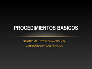 NOMBRE: I/M LÚVER ALEXI MACÍAS JARA
CATEDRÁTICO: DR JOSÉ ALVARADO
PROCEDIMIENTOS BÁSICOS
 