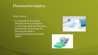 Fluoración tópica
Pasta Dental

• La mayoría de las pastas
dentales de hoy contienen
0.32% (1450 ppm) de fluoruro,
usualmente en la forma de
fluoruro de sodio o
monofluorofostato de sodio
(MFP)

 