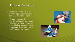 Fluoración tópica
• Las pastas dentífricas es el
método tópico por excelencia
para la aplicación de flúor.
• El uso continuado de
dentífricos fluorados consigue
reducciones de casi el 30% en
la cantidad de piezas dentales
que pueden desarrollar caries
en niños entre 2 y 3 años.

 