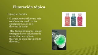 Fluoración tópica
Enjuagues bucales
• El compuesto de fluoruro más
comúnmente usado en los
enjuagues bucales es el
fluoruro de sodio.
• Hay disponibles para el uso de
enjuague diario, soluciones de
venta libre de 0.05% de
fluoruro de sodio (225 ppm de
fluoruro).

 