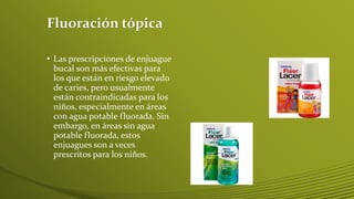 Fluoración tópica
• Las prescripciones de enjuague
bucal son más efectivas para
los que están en riesgo elevado
de caries, pero usualmente
están contraindicadas para los
niños, especialmente en áreas
con agua potable fluorada. Sin
embargo, en áreas sin agua
potable fluorada, estos
enjuagues son a veces
prescritos para los niños.

 