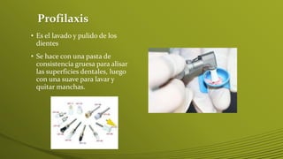 Profilaxis
• Es el lavado y pulido de los
dientes
• Se hace con una pasta de
consistencia gruesa para alisar
las superficies dentales, luego
con una suave para lavar y
quitar manchas.

 