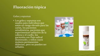 Fluoración tópica
Geles y espumas

• Los geles y espumas son
usados para individuos que
están en riesgo elevado para las
caries, los pacientes
ortodónticos, pacientes que
experimentan radiación de la
cabeza y el cuello, los
pacientes con flujo salival
disminuido, y niños cuyos
molares permanentes
deberían, pero no pueden ser
sellados.

 