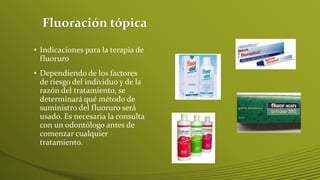 Fluoración tópica
• Indicaciones para la terapia de
fluoruro
• Dependiendo de los factores
de riesgo del individuo y de la
razón del tratamiento, se
determinará qué método de
suministro del fluoruro será
usado. Es necesaria la consulta
con un odontólogo antes de
comenzar cualquier
tratamiento.

 