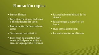 Fluoración tópica
• Puntos blancos
• Pacientes con riesgo moderado
o alto de desarrollar caries

• Proceso activo de desarrollo de
caries
• Tratamiento ortodóntico

• Protección adicional en caso
de necesidad para los niños en
áreas sin agua potable fluorada

• Para reducir sensibilidad de los
dientes
• Para proteger la superficie de
la raíz
• Flujo salival disminuido
• Pacientes institucionalizados

 
