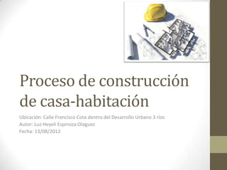 Proceso de construcción
de casa-habitación
Ubicación: Calle Francisco Cota dentro del Desarrollo Urbano 3 ríos
Autor: Luz Heyeli Espinoza Olaguez
Fecha: 13/08/2012
 