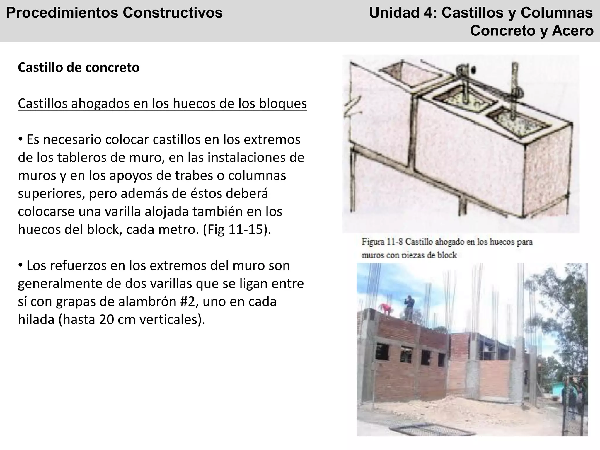 Procedimientos Constructivos Unidad 4: Castillos y Columnas
Concreto y Acero
Castillo de concreto
Castillos ahogados en los huecos de los bloques
• Es necesario colocar castillos en los extremos
de los tableros de muro, en las instalaciones de
muros y en los apoyos de trabes o columnas
superiores, pero además de éstos deberá
colocarse una varilla alojada también en los
huecos del block, cada metro. (Fig 11-15).
• Los refuerzos en los extremos del muro son
generalmente de dos varillas que se ligan entre
sí con grapas de alambrón #2, uno en cada
hilada (hasta 20 cm verticales).
 