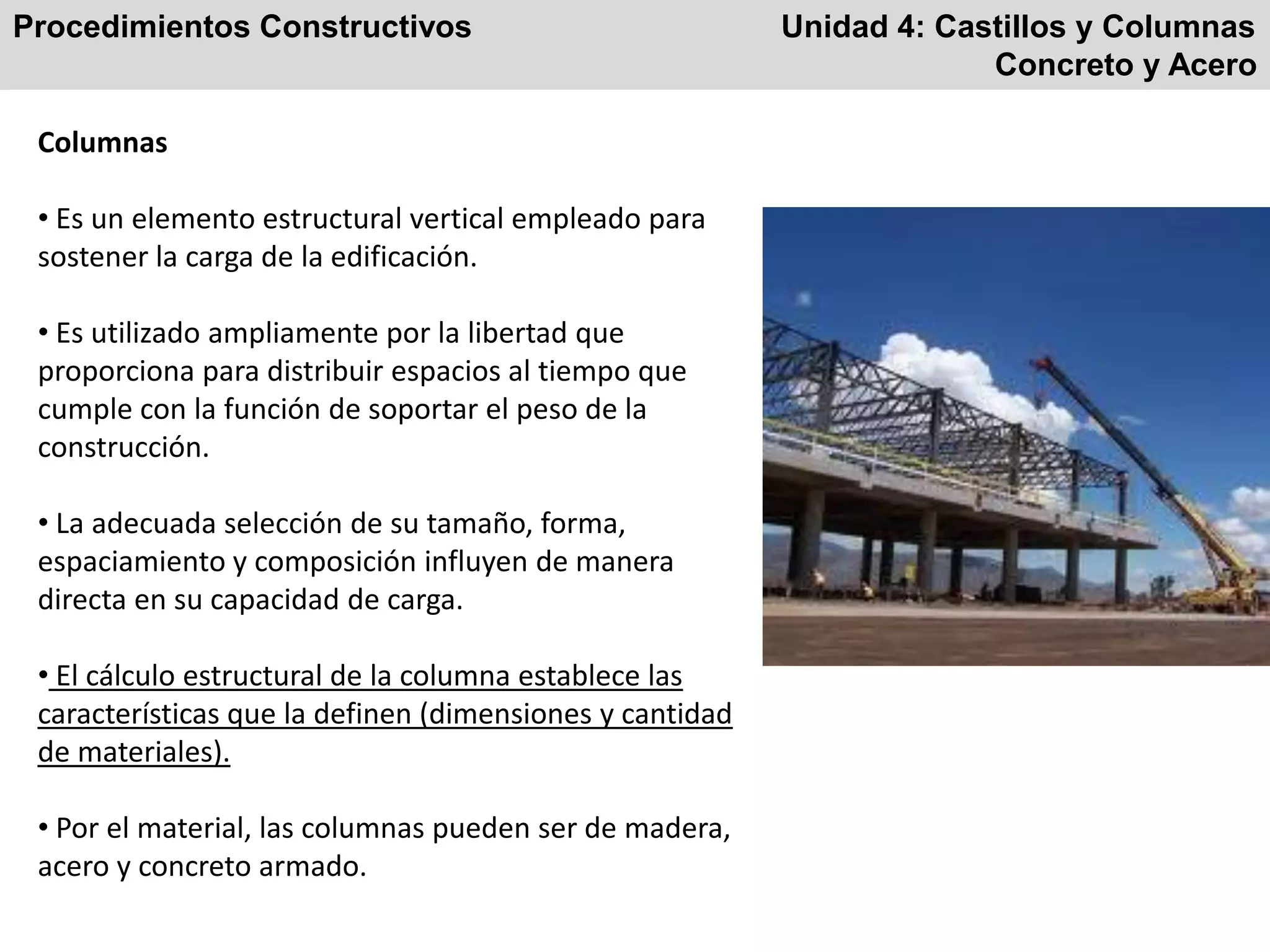 Procedimientos Constructivos Unidad 4: Castillos y Columnas
Concreto y Acero
Columnas
• Es un elemento estructural vertical empleado para
sostener la carga de la edificación.
• Es utilizado ampliamente por la libertad que
proporciona para distribuir espacios al tiempo que
cumple con la función de soportar el peso de la
construcción.
• La adecuada selección de su tamaño, forma,
espaciamiento y composición influyen de manera
directa en su capacidad de carga.
• El cálculo estructural de la columna establece las
características que la definen (dimensiones y cantidad
de materiales).
• Por el material, las columnas pueden ser de madera,
acero y concreto armado.
 