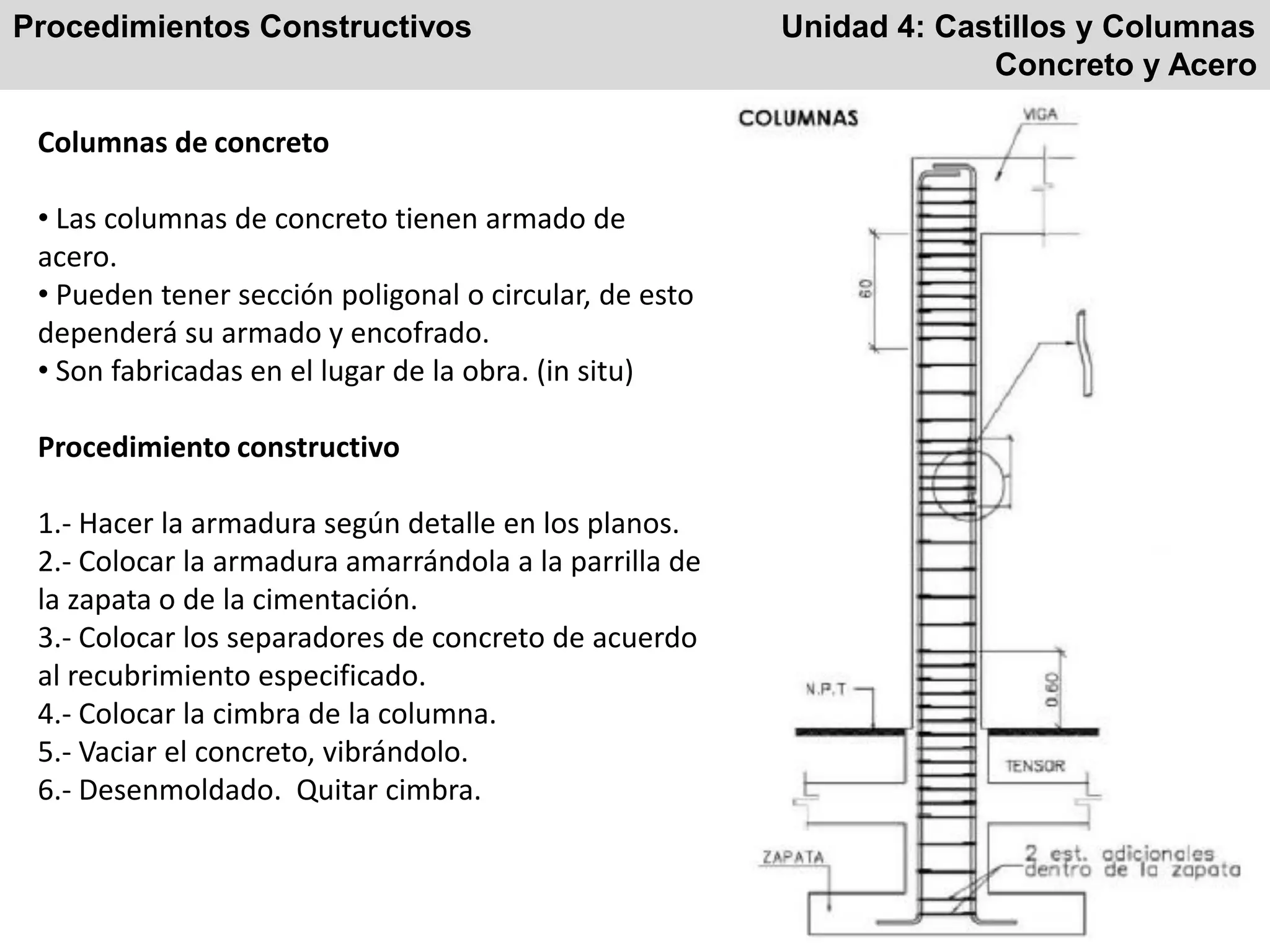 Procedimientos Constructivos Unidad 4: Castillos y Columnas
Concreto y Acero
Columnas de concreto
• Las columnas de concreto tienen armado de
acero.
• Pueden tener sección poligonal o circular, de esto
dependerá su armado y encofrado.
• Son fabricadas en el lugar de la obra. (in situ)
Procedimiento constructivo
1.- Hacer la armadura según detalle en los planos.
2.- Colocar la armadura amarrándola a la parrilla de
la zapata o de la cimentación.
3.- Colocar los separadores de concreto de acuerdo
al recubrimiento especificado.
4.- Colocar la cimbra de la columna.
5.- Vaciar el concreto, vibrándolo.
6.- Desenmoldado. Quitar cimbra.
 
