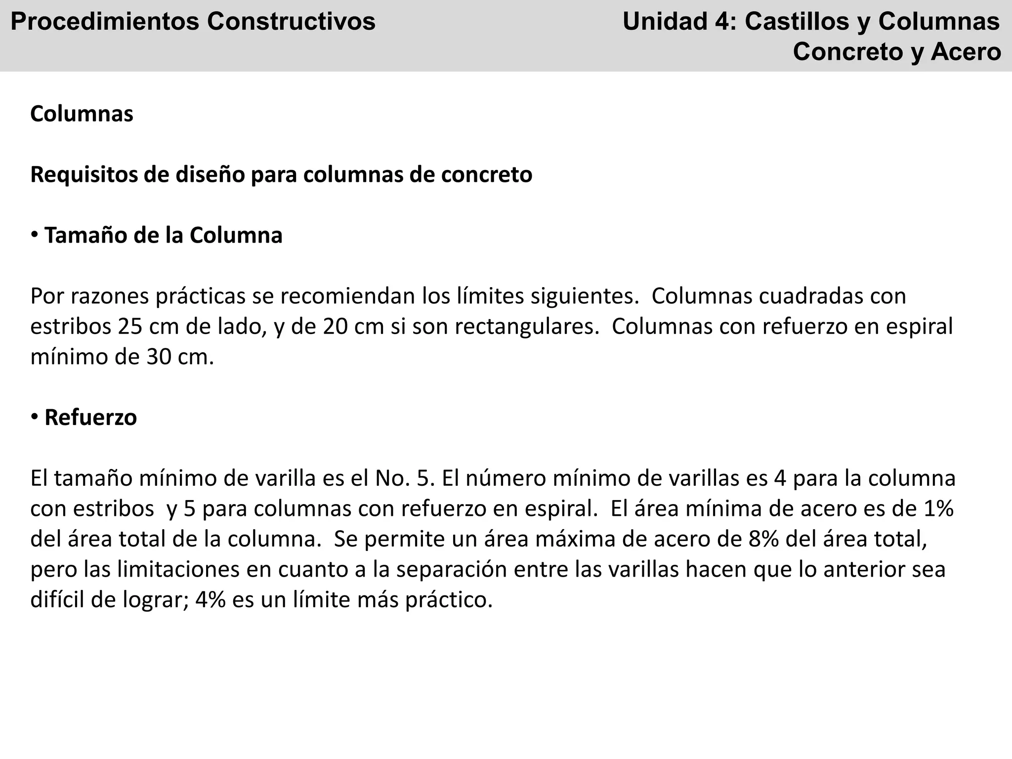 Procedimientos Constructivos Unidad 4: Castillos y Columnas
Concreto y Acero
Columnas
Requisitos de diseño para columnas de concreto
• Tamaño de la Columna
Por razones prácticas se recomiendan los límites siguientes. Columnas cuadradas con
estribos 25 cm de lado, y de 20 cm si son rectangulares. Columnas con refuerzo en espiral
mínimo de 30 cm.
• Refuerzo
El tamaño mínimo de varilla es el No. 5. El número mínimo de varillas es 4 para la columna
con estribos y 5 para columnas con refuerzo en espiral. El área mínima de acero es de 1%
del área total de la columna. Se permite un área máxima de acero de 8% del área total,
pero las limitaciones en cuanto a la separación entre las varillas hacen que lo anterior sea
difícil de lograr; 4% es un límite más práctico.
 
