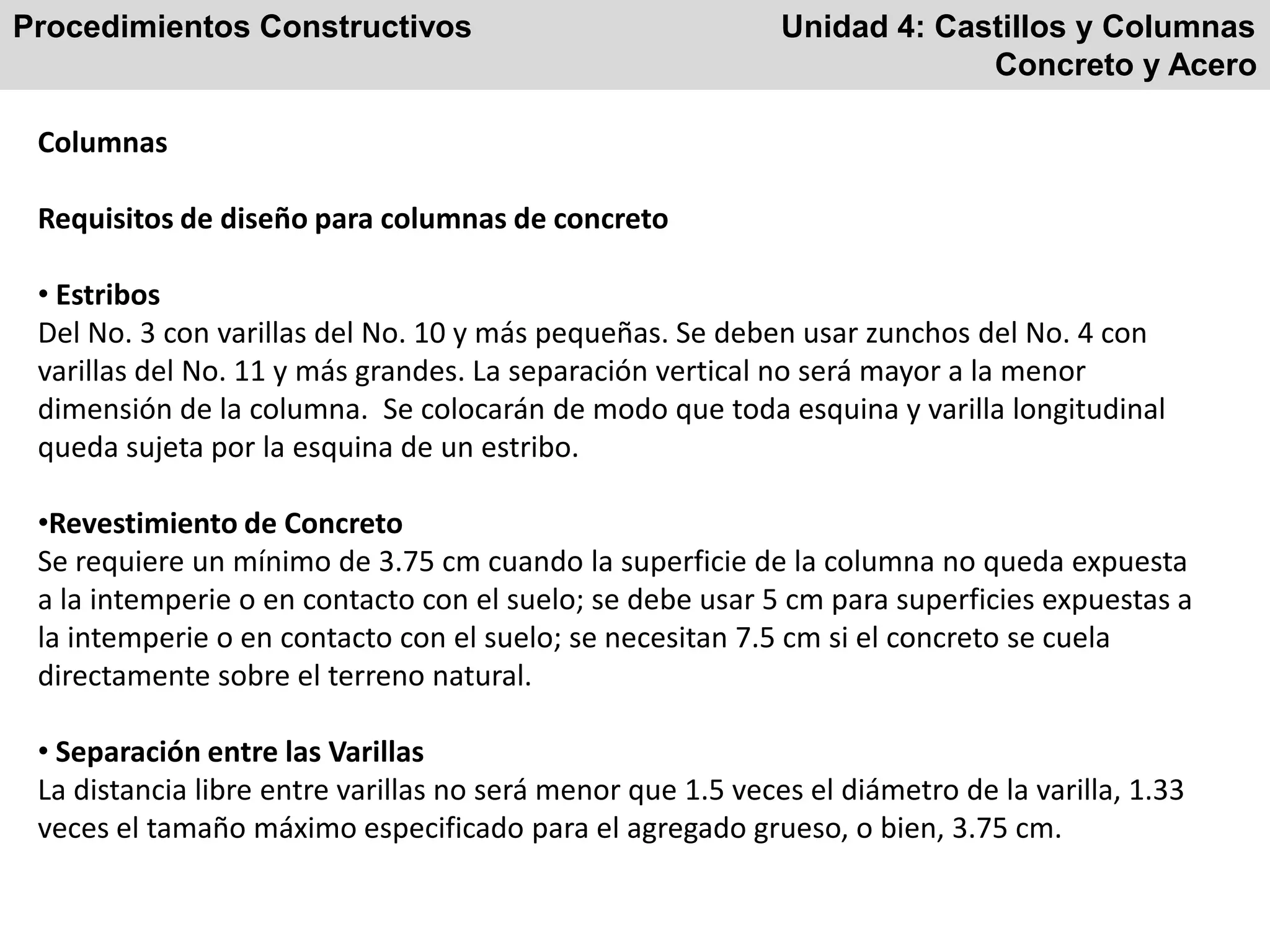 Procedimientos Constructivos Unidad 4: Castillos y Columnas
Concreto y Acero
Columnas
Requisitos de diseño para columnas de concreto
• Estribos
Del No. 3 con varillas del No. 10 y más pequeñas. Se deben usar zunchos del No. 4 con
varillas del No. 11 y más grandes. La separación vertical no será mayor a la menor
dimensión de la columna. Se colocarán de modo que toda esquina y varilla longitudinal
queda sujeta por la esquina de un estribo.
•Revestimiento de Concreto
Se requiere un mínimo de 3.75 cm cuando la superficie de la columna no queda expuesta
a la intemperie o en contacto con el suelo; se debe usar 5 cm para superficies expuestas a
la intemperie o en contacto con el suelo; se necesitan 7.5 cm si el concreto se cuela
directamente sobre el terreno natural.
• Separación entre las Varillas
La distancia libre entre varillas no será menor que 1.5 veces el diámetro de la varilla, 1.33
veces el tamaño máximo especificado para el agregado grueso, o bien, 3.75 cm.
 