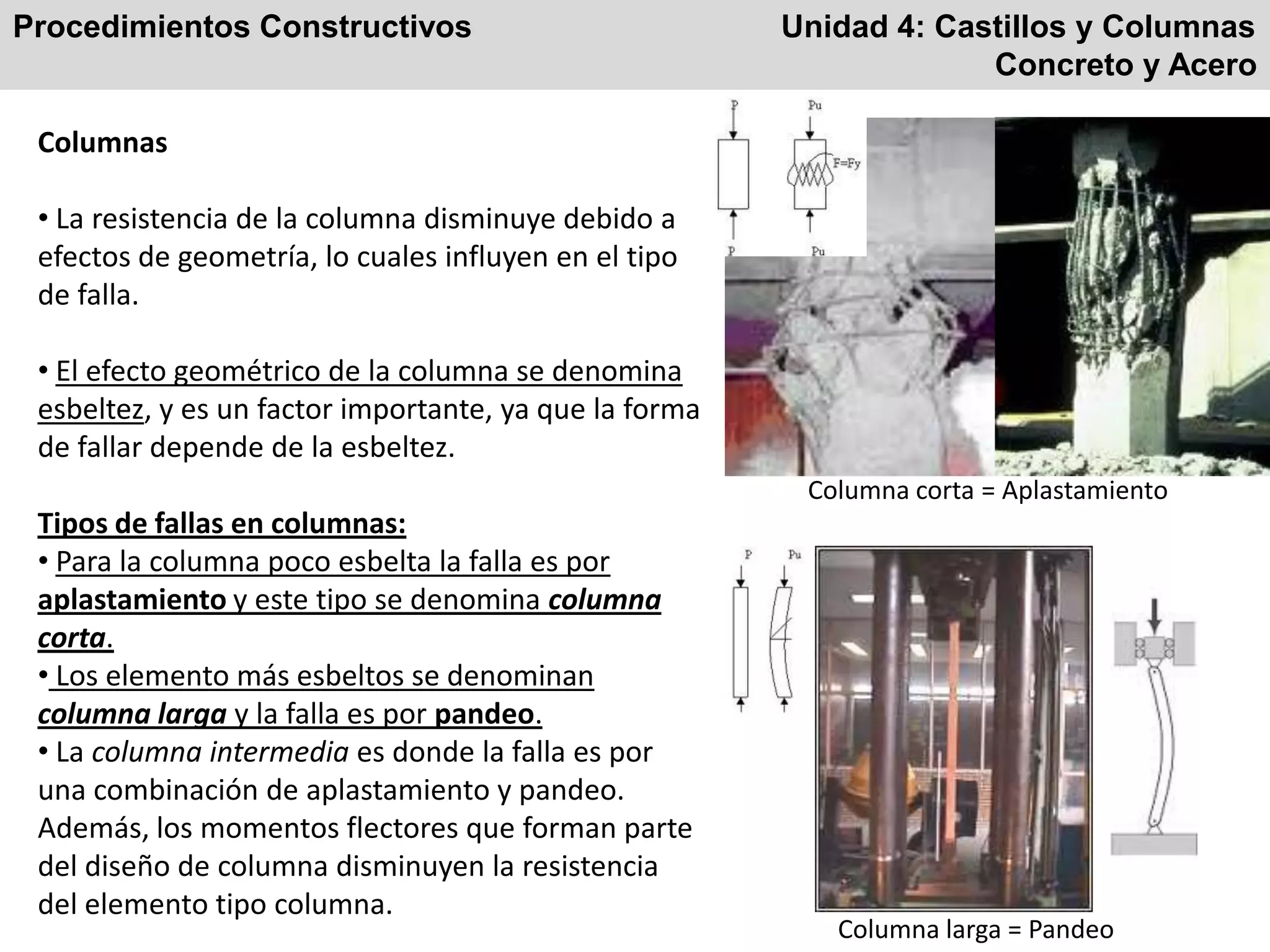 Procedimientos Constructivos Unidad 4: Castillos y Columnas
Concreto y Acero
Columnas
• La resistencia de la columna disminuye debido a
efectos de geometría, lo cuales influyen en el tipo
de falla.
• El efecto geométrico de la columna se denomina
esbeltez, y es un factor importante, ya que la forma
de fallar depende de la esbeltez.
Tipos de fallas en columnas:
• Para la columna poco esbelta la falla es por
aplastamiento y este tipo se denomina columna
corta.
• Los elemento más esbeltos se denominan
columna larga y la falla es por pandeo.
• La columna intermedia es donde la falla es por
una combinación de aplastamiento y pandeo.
Además, los momentos flectores que forman parte
del diseño de columna disminuyen la resistencia
del elemento tipo columna.
Columna corta = Aplastamiento
Columna larga = Pandeo
 