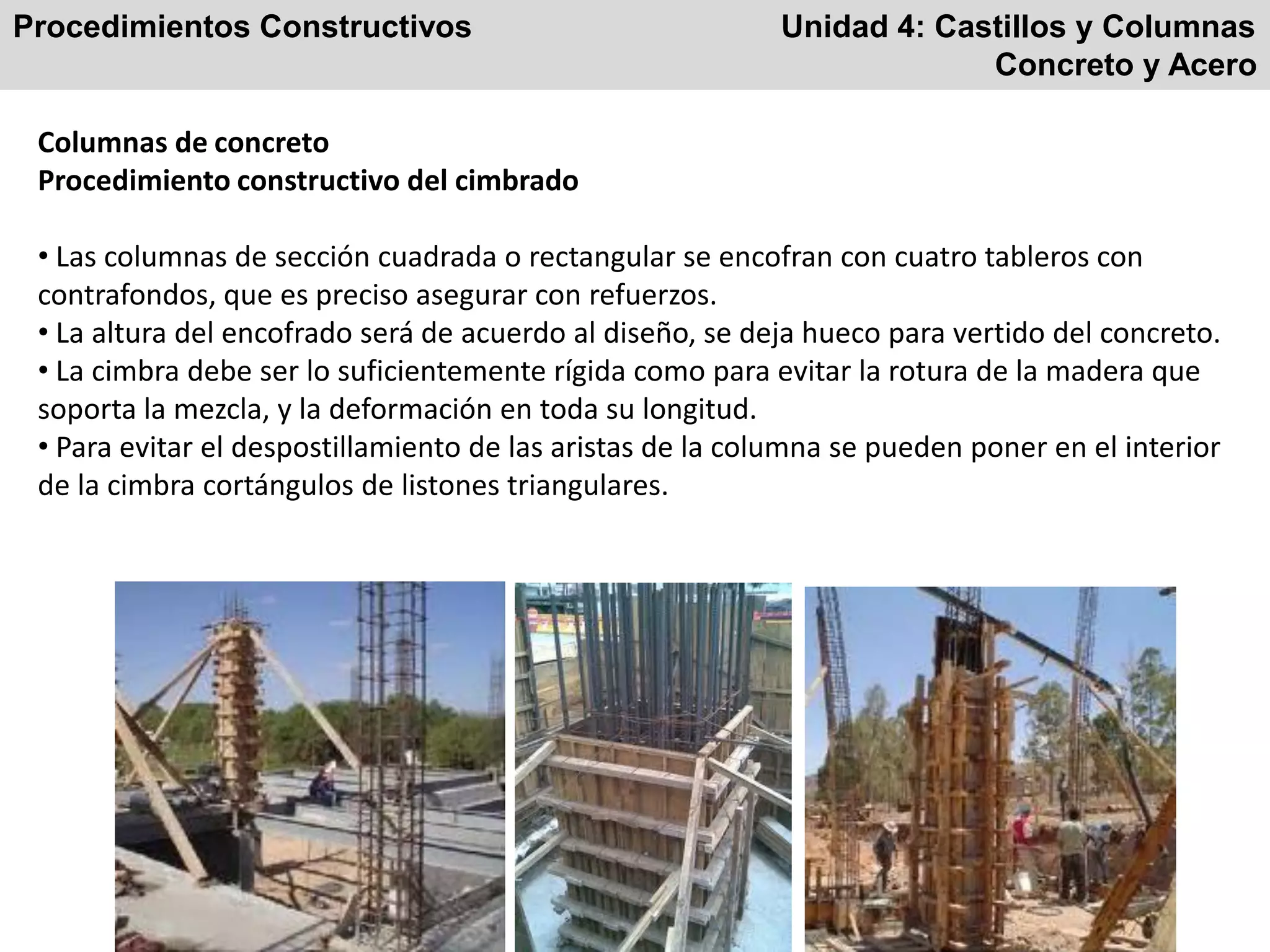 Procedimientos Constructivos Unidad 4: Castillos y Columnas
Concreto y Acero
Columnas de concreto
Procedimiento constructivo del cimbrado
• Las columnas de sección cuadrada o rectangular se encofran con cuatro tableros con
contrafondos, que es preciso asegurar con refuerzos.
• La altura del encofrado será de acuerdo al diseño, se deja hueco para vertido del concreto.
• La cimbra debe ser lo suficientemente rígida como para evitar la rotura de la madera que
soporta la mezcla, y la deformación en toda su longitud.
• Para evitar el despostillamiento de las aristas de la columna se pueden poner en el interior
de la cimbra cortángulos de listones triangulares.
 