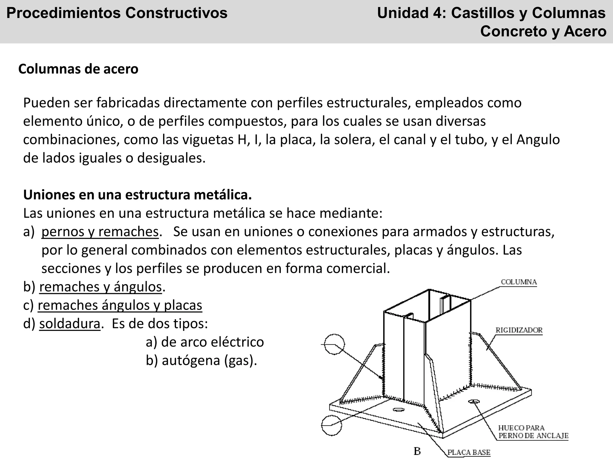 Procedimientos Constructivos Unidad 4: Castillos y Columnas
Concreto y Acero
Columnas de acero
Pueden ser fabricadas directamente con perfiles estructurales, empleados como
elemento único, o de perfiles compuestos, para los cuales se usan diversas
combinaciones, como las viguetas H, I, la placa, la solera, el canal y el tubo, y el Angulo
de lados iguales o desiguales.
Uniones en una estructura metálica.
Las uniones en una estructura metálica se hace mediante:
a) pernos y remaches. Se usan en uniones o conexiones para armados y estructuras,
por lo general combinados con elementos estructurales, placas y ángulos. Las
secciones y los perfiles se producen en forma comercial.
b) remaches y ángulos.
c) remaches ángulos y placas
d) soldadura. Es de dos tipos:
a) de arco eléctrico
b) autógena (gas).
 