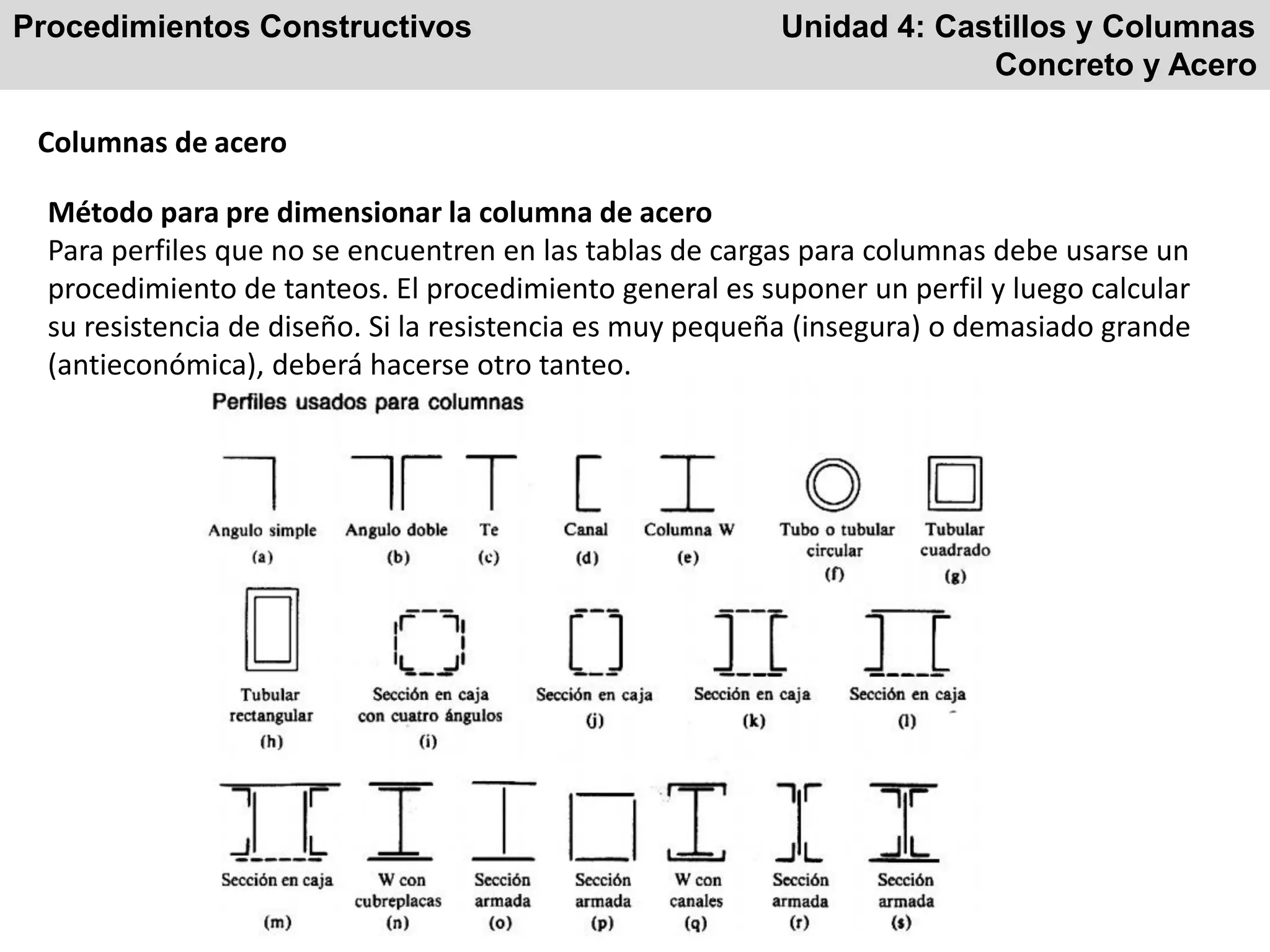 Procedimientos Constructivos Unidad 4: Castillos y Columnas
Concreto y Acero
Columnas de acero
Método para pre dimensionar la columna de acero
Para perfiles que no se encuentren en las tablas de cargas para columnas debe usarse un
procedimiento de tanteos. El procedimiento general es suponer un perfil y luego calcular
su resistencia de diseño. Si la resistencia es muy pequeña (insegura) o demasiado grande
(antieconómica), deberá hacerse otro tanteo.
 