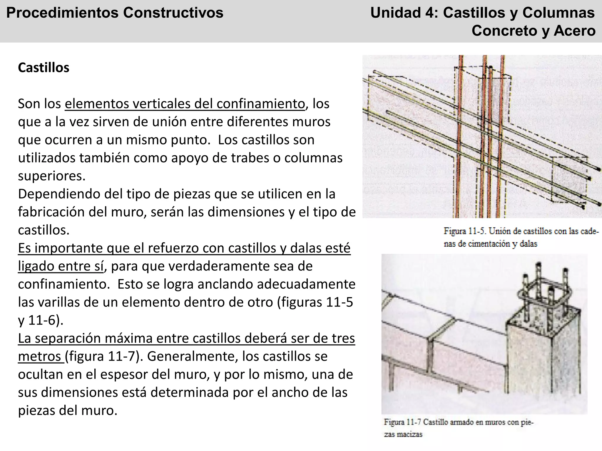 Procedimientos Constructivos Unidad 4: Castillos y Columnas
Concreto y Acero
Castillos
Son los elementos verticales del confinamiento, los
que a la vez sirven de unión entre diferentes muros
que ocurren a un mismo punto. Los castillos son
utilizados también como apoyo de trabes o columnas
superiores.
Dependiendo del tipo de piezas que se utilicen en la
fabricación del muro, serán las dimensiones y el tipo de
castillos.
Es importante que el refuerzo con castillos y dalas esté
ligado entre sí, para que verdaderamente sea de
confinamiento. Esto se logra anclando adecuadamente
las varillas de un elemento dentro de otro (figuras 11-5
y 11-6).
La separación máxima entre castillos deberá ser de tres
metros (figura 11-7). Generalmente, los castillos se
ocultan en el espesor del muro, y por lo mismo, una de
sus dimensiones está determinada por el ancho de las
piezas del muro.
 