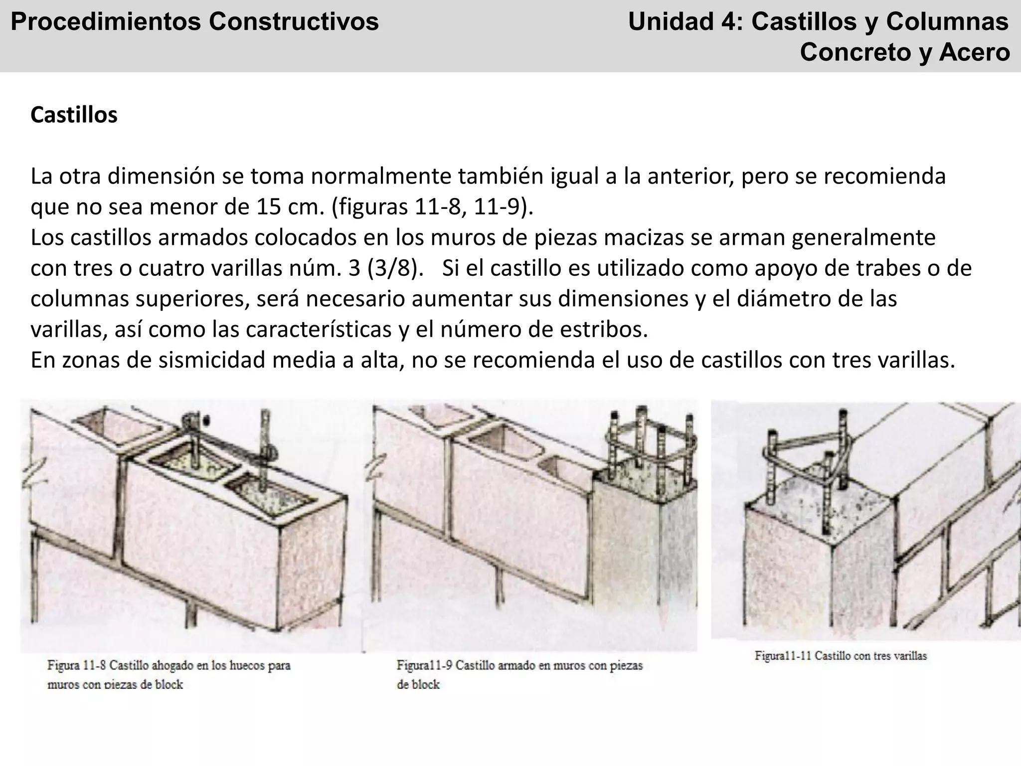 Procedimientos Constructivos Unidad 4: Castillos y Columnas
Concreto y Acero
Castillos
La otra dimensión se toma normalmente también igual a la anterior, pero se recomienda
que no sea menor de 15 cm. (figuras 11-8, 11-9).
Los castillos armados colocados en los muros de piezas macizas se arman generalmente
con tres o cuatro varillas núm. 3 (3/8). Si el castillo es utilizado como apoyo de trabes o de
columnas superiores, será necesario aumentar sus dimensiones y el diámetro de las
varillas, así como las características y el número de estribos.
En zonas de sismicidad media a alta, no se recomienda el uso de castillos con tres varillas.
 