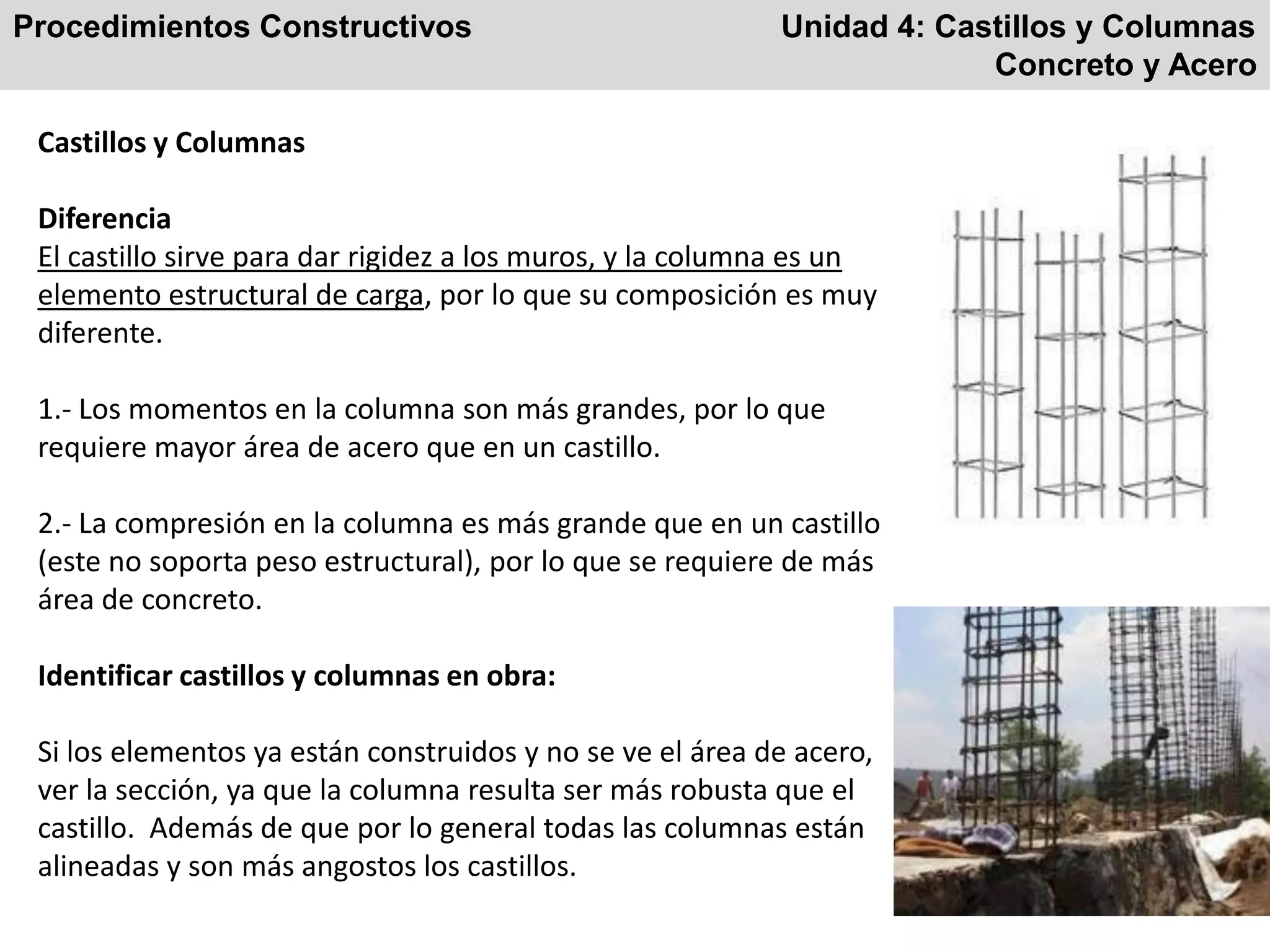 Procedimientos Constructivos Unidad 4: Castillos y Columnas
Concreto y Acero
Castillos y Columnas
Diferencia
El castillo sirve para dar rigidez a los muros, y la columna es un
elemento estructural de carga, por lo que su composición es muy
diferente.
1.- Los momentos en la columna son más grandes, por lo que
requiere mayor área de acero que en un castillo.
2.- La compresión en la columna es más grande que en un castillo
(este no soporta peso estructural), por lo que se requiere de más
área de concreto.
Identificar castillos y columnas en obra:
Si los elementos ya están construidos y no se ve el área de acero,
ver la sección, ya que la columna resulta ser más robusta que el
castillo. Además de que por lo general todas las columnas están
alineadas y son más angostos los castillos.
 