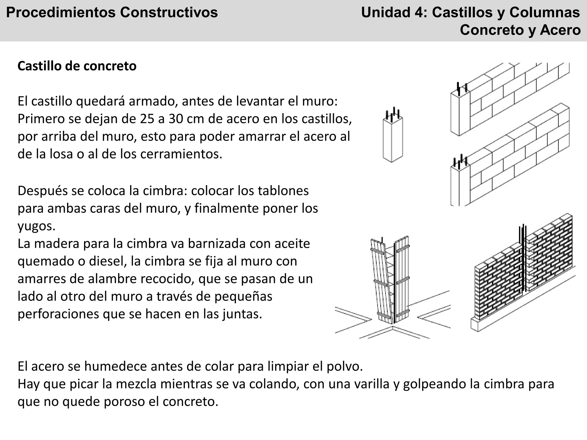 Procedimientos Constructivos Unidad 4: Castillos y Columnas
Concreto y Acero
Castillo de concreto
El castillo quedará armado, antes de levantar el muro:
Primero se dejan de 25 a 30 cm de acero en los castillos,
por arriba del muro, esto para poder amarrar el acero al
de la losa o al de los cerramientos.
Después se coloca la cimbra: colocar los tablones
para ambas caras del muro, y finalmente poner los
yugos.
La madera para la cimbra va barnizada con aceite
quemado o diesel, la cimbra se fija al muro con
amarres de alambre recocido, que se pasan de un
lado al otro del muro a través de pequeñas
perforaciones que se hacen en las juntas.
El acero se humedece antes de colar para limpiar el polvo.
Hay que picar la mezcla mientras se va colando, con una varilla y golpeando la cimbra para
que no quede poroso el concreto.
 