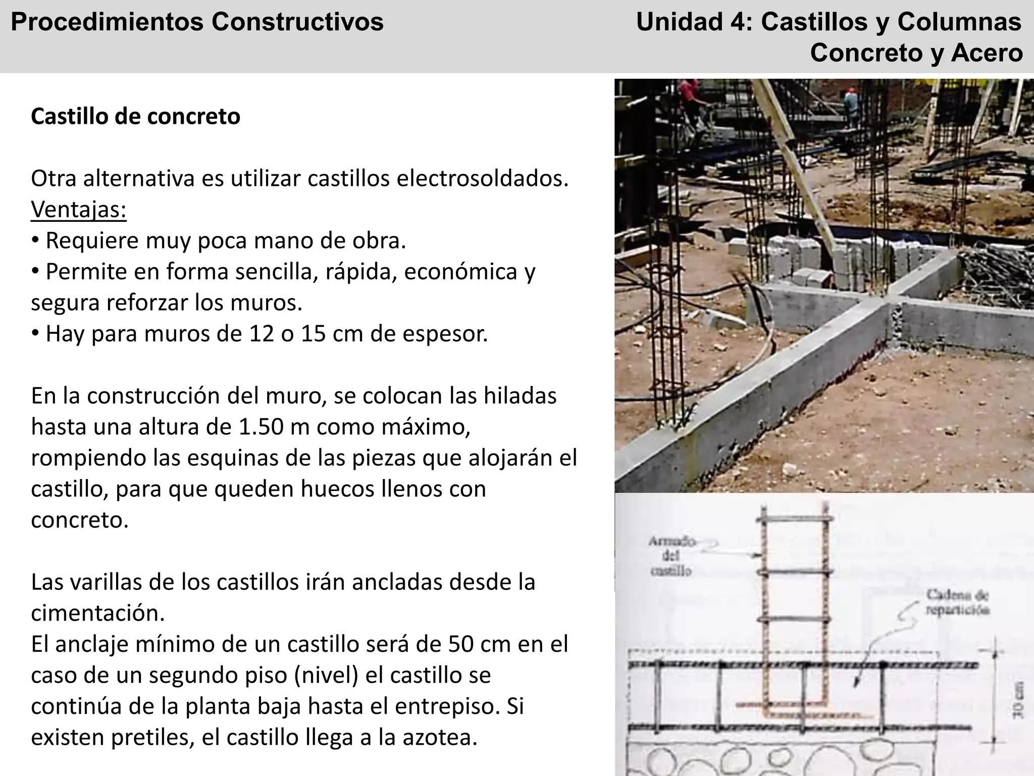 Procedimientos Constructivos Unidad 4: Castillos y Columnas
Concreto y Acero
Castillo de concreto
Otra alternativa es utilizar castillos electrosoldados.
Ventajas:
• Requiere muy poca mano de obra.
• Permite en forma sencilla, rápida, económica y
segura reforzar los muros.
• Hay para muros de 12 o 15 cm de espesor.
En la construcción del muro, se colocan las hiladas
hasta una altura de 1.50 m como máximo,
rompiendo las esquinas de las piezas que alojarán el
castillo, para que queden huecos llenos con
concreto.
Las varillas de los castillos irán ancladas desde la
cimentación.
El anclaje mínimo de un castillo será de 50 cm en el
caso de un segundo piso (nivel) el castillo se
continúa de la planta baja hasta el entrepiso. Si
existen pretiles, el castillo llega a la azotea.
 