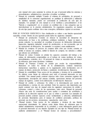 este manual sirve para aumentar la certeza de que el personal utiliza los sistemas y 
procedimientos administrativos prescritos al realizar su trabajo. 
 Manual de contenido múltiple: Cuando el volumen de actividades, de personal o 
simplicidad de la estructura organizacional, no justifique la elaboración y utilización 
de distintos manuales, puede ser conveniente la confección de este tipo de 
manuales. Un ejemplo de este manual es el de "políticas y procedimientos", el de 
"historia y organización", en si consiste en combinar dos o mas categorías que se 
interrelacionan en la practica administrativa. En organismos pequeños, un manual 
de este tipo puede combinar dos o mas conceptos, debiéndose separar en secciones. 
POR SU FUNCION ESPECIFICA: Esta clasificación se refiere a una función operacional 
especifica a tratar. Dentro de este apartado puede haber los siguientes manuales: 
 Manual de producción: Consiste en abarcar la necesidad de interpretar las 
instrucciones en base a los problemas cotidianos tendientes a lograr su mejor y 
pronta solución. La necesidad de coordinar el proceso de fabricación (fabricación, 
inspección, ingeniería industrial, control de producción), es tan reconocida, que en 
las operaciones de fabricación, los manuales se aceptan y usan ampliamente. 
 Manual de compras: El proceso de comprar debe estar por escrito; consiste en 
definir el alcance de compras, definir la función de comprar, los métodos a utilizar 
que afectan sus actividades. 
 Manual de ventas: Consiste en señalar los aspectos esenciales del trabajo y las 
rutinas de información comprendidas en el trabajo de ventas (políticas de ventas, 
procedimientos, controles, etc.). Al personal de ventas es necesario darle un marco 
de referencia para tomar decisiones cotidianas. 
 Manual de Finanzas: Consiste en asentar por escrito las responsabilidades 
financieras en todos los niveles de la administración, contiene numerosas 
instrucciones específicas a quienes en la organización están involucrados con el 
manejo de dinero, protección de bienes y suministro de información financiera. 
 Manual de contabilidad: Trata acerca de los principios y técnicas de la contabilidad. 
Se elabora como fuente de referencia para todo el personal interesado en esta 
actividad. Este manual puede contener aspectos tales como: estructura orgánica del 
departamento, descripción del sistema contable, operaciones internas del personal, 
manejo de registros, control de la elaboración de información financiera. 
 Manual de crédito y cobranzas: Se refiere a la determinación por escrito de 
procedimientos y normas de esta actividad. Entre los aspectos más importantes que 
puede contener este tipo de manual están los siguientes: operaciones de crédito y 
cobranzas, control y cobro de las operaciones, entre otros. Manual de personal: 
Abarca una serie de consideraciones para ayudar a comunicar las actividades y 
políticas de la dirección superior en lo que se refiere a personal. Los manuales de 
personal podrán contener aspectos como: reclutamiento y selección, administración 
de personal, lineamientos para el manejo de conflictos personales, políticas de 
personal, uso de servicios, prestaciones, capacitación, entre otros. 
 Manual técnico: Trata acerca de los principios y técnicas de una función 
operacional determinada. Se elabora como fuente básica de referencia para la 
unidad administrativa responsable de la actividad y como información general para 
el personal interesado en esa función. Ejemplos de este tipo de "Manual técnico de 
auditoria administrativa", y el "Manual técnico de sistemas y procedimientos". 
 