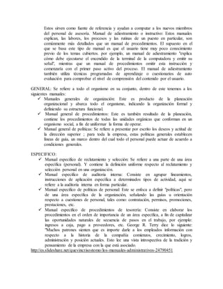 Estos sirven como fuente de referencia y ayudan a computar a los nuevos miembros 
del personal de asesoría. Manual de adiestramiento o instructivo: Estos manuales 
explican, las labores, los procesos y las rutinas de un puesto en particular, son 
comúnmente más detallados que un manual de procedimientos. El supuesto en el 
que se basa este tipo de manual es que el usuario tiene muy poco conocimiento 
previo de los temas cubiertos. por ejemplo, un manual de adiestramiento "explica 
cómo debe ejecutarse el encendido de la terminal de la computadora y emitir su 
señal", mientras que un manual de procedimientos omitir esta instrucción y 
comenzaría con el primer paso activo del proceso. El manual de adiestramiento 
también utiliza técnicas programadas de aprendizaje o cuestionarios de auto 
evaluación para comprobar el nivel de comprensión del contenido por el usuario. 
GENERAL: Se refiere a todo el organismo en su conjunto, dentro de este tenemos a los 
siguientes manuales: 
 Manuales generales de organización: Este es producto de la planeación 
organizacional y abarca todo el organismo, indicando la organización formal y 
definiendo su estructura funcional. 
 Manual general de procedimientos: Este es también resultado de la planeación, 
contiene los procedimientos de todas las unidades orgánicas que conforman en un 
organismo social, a fin de uniformar la forma de operar. 
 Manual general de políticas: Se refiere a presentar por escrito los deseos y actitud de 
la dirección superior ; para toda la empresa, estas políticas generales establecen 
líneas de guía, un marco dentro del cual todo el personal puede actuar de acuerdo a 
condiciones generales. 
ESPECIFICO: 
 Manual especifico de reclutamiento y selección: Se refiere a una parte de una área 
específica (personal). Y contiene la definición uniforme respecto al reclutamiento y 
selección personal en una organización. 
 Manual especifico de auditoria interna: Consiste en agrupar lineamientos, 
instrucciones de aplicación específica a determinados tipos de actividad, aquí se 
refiere a la auditoria interna en forma particular. 
 Manual especifico de políticas de personal: Este se enfoca a definir "políticas", pero 
de una área específica de la organización, señalando las guías u orientación 
respecto a cuestiones de personal, tales como: contratación, permisos, promociones, 
prestaciones, etc. 
 Manual especifico de procedimientos de tesorería: Consiste en elaborar los 
procedimientos en el orden de importancia de un área específica, a fin de capitalizar 
las oportunidades naturales de secuencia de pasos en el trabajo, por ejemplo: 
ingresos a caja, pago a proveedores, etc. George R. Terry dice lo siguiente: 
"Muchos patrones sienten que es importe darle a los empleados información con 
respecto a la historia de la compañía comienzos, crecimiento, logros, 
administración y posición actuales. Esto lee una vista introspectiva de la tradición y 
pensamiento de la empresa con la que está asociado. 
http://es.slideshare.net/quevincrisostomo/los-manuales-administrativos-24790451 
 