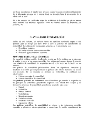 ene l cual encontramos de diseño fisco, procesos salidas los cuales se refieren al tratamiento 
de la información presente en el sistema desde su ubicación hasta la presentación de la 
misma ante la junta. 
En si los manuales se clasificación según las actividades de la entidad ya que se pueden 
tener manuales con funciones específicas como de compras, manual de inventarios, de 
cobranza, etc. 
MANUALES DE CONTABILIDAD 
Dentro del área contable, los manuales tienen una aplicación sumamente amplia ya que 
permiten guiar el trabajo que debe llevar a cabo el personal del departamento de 
contabilidad. Específicamente los manuales aplicables en el área contable son: 
 De políticas contables 
 Del código contable o de cuentas contables 
 De normas y procedimientos contables 
MANUALES DE POLITICAS CONTABLES 
Un manual de políticas contables detalla todas y cada una de las políticas que se siguen en 
la entidad respecto a los registros contables. Las políticas deben estar siempre de acuerdo 
con principios de contabilidad de aceptación general y ello debe ser declarado en los 
manuales. 
Las políticas de contabilidad preferiblemente deben ser organizadas, enunciadas y 
detalladas en el orden que son presentadas las partidas n los estados financieros y a las que 
son asociadas. En los manuales de políticas de contabilidad, se establecen dos 
subdivisiones: 
 Políticas generales de contabilidad 
 Políticas específicas de contabilidad 
Las políticas generales de contabilidad son declaraciones que enuncian la aceptación de 
los principios de contabilidad generalmente aceptados. Una entidad debe adoptar y así 
declarar los principios de contabilidad generalmente aceptados tales como: 
 Entidad 
 Realización 
 Periodo contable 
 Costo histórico 
 Negocio en marcha 
 Unidad económica 
 Revelación suficiente 
 Importancia relativa 
Las políticas específicas de contabilidad se refieren a los tratamientos contables 
especiales y aplicables a ciertas operaciones o transacciones de partidas específicas de los 
 