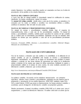 estados financieros. Las políticas específicas pueden ser enunciadas con base en el orden de 
presentación de las partidas en los estados financieros. 
MANUAL DEL CODIGO CONTABLE 
A veces este tipo de manual también es denominado manual de codificación de cuentas, 
clasificador de cuentas sencillamente manual de cuentas. 
Un manual del código contable detalla todas y cada una de las cuentas, su naturaleza y lo 
conceptos por los cuales se debitan o acreditan. Los movimientos débitos y créditos, 
establecen la naturaleza final del saldo de cada cuenta. 
MANUAL DE NORMAS Y PROCEDIMIENTOS CONTABLES 
Un manual de normas y procedimientos contables detalla, bajo el esquema de 
responsable/acción, todos y cada uno de los procedimientos contables. Un manual de 
normas y procedimientos contables, también puede especificar los asientos de tipo contable 
que se realizan para un determinado procedimiento. Igualmente este tipo de manuales debe 
establecer las normas que sean aplicables a cada uno de los procedimientos previamente 
definidos. 
Catacora, Fernando (2008). Sistemas y procedimientos contables. Editorial Maique. 
Manuales de contabilidad p. 103. 
MANUALES DE CONTABILIDAD 
Una de las técnicas y elementos que más auxilian a la contabilidad, es la utilización de un 
manual contable, ya que la contabilidad está basada en técnicas y procedimientos 
lógicamente sistematizados, el diseño de un legajo de documentos que permitan al usuario 
optimizar y controlar de una forma eficiente las operaciones por medio de la clasificación 
optima y prudente de las cuentas que surgen de dichas operaciones, facilitando la captura y 
proporcionando calidad en el manejo de estas cuentas, da como resultado, precisión en la 
información contable y financiera que se desea obtener. 
http://www.buenastareas.com/ensayos/Manual-Contable/3280126.html 
MANUALES DE POLITICAS CONTABLES 
Las políticas contables de acuerdo con los estándares internacionales son principios 
específicos, métodos, bases, acuerdos y procedimientos adoptados por una empresa para la 
preparación y presentación de sus estados financieros IFRS-NIIF, auditados según NIA-IAS 
y control interno COSO, que ponen en funcionamiento las buenas prácticas contables y 
económicas para la divulgación de información contable con propósitos generales. 
Diseñar previamente el manual de políticas contables IFRS-NIIF es el primer paso para el 
aseguramiento y control de información financiera. El auditor debe tener en cuenta que las 
 