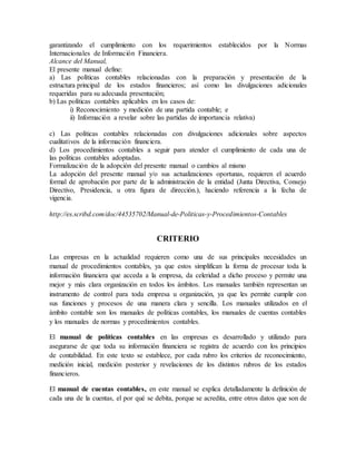 garantizando el cumplimiento con los requerimientos establecidos por la Normas 
Internacionales de Información Financiera. 
Alcance del Manual, 
El presente manual define: 
a) Las políticas contables relacionadas con la preparación y presentación de la 
estructura principal de los estados financieros; así como las divulgaciones adicionales 
requeridas para su adecuada presentación; 
b) Las políticas contables aplicables en los casos de: 
i) Reconocimiento y medición de una partida contable; e 
ii) Información a revelar sobre las partidas de importancia relativa) 
c) Las políticas contables relacionadas con divulgaciones adicionales sobre aspectos 
cualitativos de la información financiera. 
d) Los procedimientos contables a seguir para atender el cumplimiento de cada una de 
las políticas contables adoptadas. 
Formalización de la adopción del presente manual o cambios al mismo 
La adopción del presente manual y/o sus actualizaciones oportunas, requieren el acuerdo 
formal de aprobación por parte de la administración de la entidad (Junta Directiva, Consejo 
Directivo, Presidencia, u otra figura de dirección.), haciendo referencia a la fecha de 
vigencia. 
http://es.scribd.com/doc/44535702/Manual-de-Politicas-y-Procedimientos-Contables 
CRITERIO 
Las empresas en la actualidad requieren como una de sus principales necesidades un 
manual de procedimientos contables, ya que estos simplifican la forma de procesar toda la 
información financiera que acceda a la empresa, da celeridad a dicho proceso y permite una 
mejor y más clara organización en todos los ámbitos. Los manuales también representan un 
instrumento de control para toda empresa u organización, ya que les permite cumplir con 
sus funciones y procesos de una manera clara y sencilla. Los manuales utilizados en el 
ámbito contable son los manuales de políticas contables, los manuales de cuentas contables 
y los manuales de normas y procedimientos contables. 
El manual de políticas contables en las empresas es desarrollado y utilizado para 
asegurarse de que toda su información financiera se registra de acuerdo con los principios 
de contabilidad. En este texto se establece, por cada rubro los criterios de reconocimiento, 
medición inicial, medición posterior y revelaciones de los distintos rubros de los estados 
financieros. 
El manual de cuentas contables, en este manual se explica detalladamente la definición de 
cada una de la cuentas, el por qué se debita, porque se acredita, entre otros datos que son de 
 