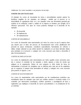 Analicemos los costos asociados a un proyecto de este tipo: 
COSTOS DE LOS MANUALES 
Al principio los costos de documentar las tareas y procedimientos pueden superar los 
beneficios tangibles de los manuales, sin embargo, medida que el proceso se va 
desarrollando la organización debe ver a los manuales como una herramienta gerencial que 
ayudará en la evaluación, control y análisis de la empresa en términos, por ejemplo, de la 
eficiencia operacional. Tres tipos de costos podemos distinguir en el desarrollo de los 
manuales: 
 De desarrollo 
 De implantación 
 De mantenimiento 
COSTOS DE DESARROLLO 
Los costos de desarrollo están representados por todos los costos en que la empresa tiene 
que incurrir para el inicio del proceso de documentación tales como: planificación del 
personal de apoyo involucrado, consultores especializados, herramientas de software a 
utilizar, tiempo adicional en que deben incurrir los empleados en sus horas laborales diarias 
para participar en el proyecto y cualquier otro costo necesario para iniciar y desarrollar el 
plan de documentación. 
COSTOS DE IMPLANTACION 
Los costos de implantación están representados por todos aquellos costos necesarios para 
dar a conocer el contenido de los manuales y darles vigencia a todos los niveles que 
apliquen en la organización. Dentro de esta categoría se debe incluir las horas de 
entrenamiento al personal, los ejemplares que se elaboran para cada uno de los empleados 
que lo requieran, el manual como herramienta de trabajo y cualquier otro costo necesario 
para ponerlo en vigencia y uso. 
COSTOS DE MANTENIMIENTO 
Los costos de mantenimiento están representados por las actualizaciones periódicas que 
normalmente tienen los manuales sean estos por cambios menores o revisiones totales a su 
contenido, por innovaciones tecnológicas, cambios operativos o promulgación de leyes y 
reglamentos que impliquen el desarrollo de nuevos procedimientos o la actualización de los 
ya existentes. 
 
