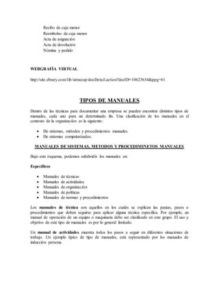 Recibo de caja menor 
Reembolso de caja menor 
Acta de asignación 
Acta de devolución 
Nómina y pedido 
WEBGRAFÌA VIRTUAL 
http://site.ebrary.com/lib/utmecsp/docDetail.action?docID=10623634&ppg=61 
TIPOS DE MANUALES 
Dentro de las técnicas para documentar una empresa se pueden encontrar distintos tipos de 
manuales, cada uno para un determinado fin. Una clasificación de los manuales en el 
contexto de la organización es la siguiente: 
 De sistemas, métodos y procedimientos manuales. 
 De sistemas computarizados. 
MANUALES DE SISTEMAS, METODOS Y PROCEDIMINETOS MANUALES 
Bajo este esquema, podemos subdividir los manuales en: 
Específicos 
 Manuales de técnicas 
 Manuales de actividades 
 Manuales de organización 
 Manuales de políticas 
 Manuales de normas y procedimientos 
Los manuales de técnica son aquellos en los cuales se explican las pautas, pasos o 
procedimientos que deben seguirse para aplicar alguna técnica especifica. Por ejemplo, un 
manual de operación de un equipo o maquinaria debe ser clasificado en este grupo. El uso y 
objetivo de este tipo de manuales es por lo general limitado. 
Un manual de actividades muestra todos los pasos a seguir en diferentes situaciones de 
trabajo. Un ejemplo típico de tipo de manuales, está representado por los manuales de 
inducción persona. 
 