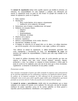 Un manual de organización incluye todos aquellos aspectos que detallan la estructura, sus 
relaciones, las responsabilidades de cada empleado y cualquier otra información que 
muestre la organización desde un punto de vista formal. Un ejemplo del contenido de un 
manual de organización puede ser el siguiente: 
 Índice numérico 
 Introducción 
o Breve reseña histórica de la empresa o departamento 
o Justificación de la realización del manual 
 Instrucciones para el manejo y modificaciones del manual 
 Definición de conceptos básicos 
o Objetivos 
o Políticas 
o Responsabilidades 
o Relaciones de trabajo 
 Objetivos de la empresa 
 Estructura organizativa 
 Deberes y responsabilidades de los niveles directivos 
 Descripciones detalladas de cargo 
 El lenguaje de redacción de un manual debe ser de altura y no reflejar situaciones 
que son de excepción, a fin de no incluirlas como reglas y políticas de la empresa. 
Para elaborar un manual de organización, se utilizan herramientas gerenciales tales 
como: organigramas y descripciones de cargo. Las descripciones de cargo son 
narrativas que explican las responsabilidades y deberes para cada cargo definido en los 
organigramas. 
Un manual de políticas documenta todas las guías de acción generales que tiene una 
empresa en distintas áreas tales como: recursos humanos, mercadeo, finanzas, 
producción y otras. Las políticas se enuncian en forma declarativa y deben guiar la 
pauta de acción de los empleados para cada una de las áreas que se desee documentar, 
seguidamente se demuestra la declaración de una política contable: 
Prestaciones sociales 
Este concepto corresponde al pasivo que debe acumular la empresa como consecuencias 
de los derechos adquiridos por los trabajadores conforme a la legislación laboral vigente. 
Es política de la empresa acumular un 30% adicional de las prestaciones de cada 
trabajador como exceso para cubrir aquellos pagos dobles para trabajadores que hayan 
prestado sus servicios más de 15 años de acuerdo con el contrato laboral vigente. 
Un manual de normas y procedimientos detalla todos los procedimientos que se vienen 
realizando en la empresa de acuerdo con lo explicado. Por otra parte, este tipo de manuales 
establecen las pautas específicas acerca de las normas aplicables en forma general o 
específica para los procedimientos identificados en la organización. 
 