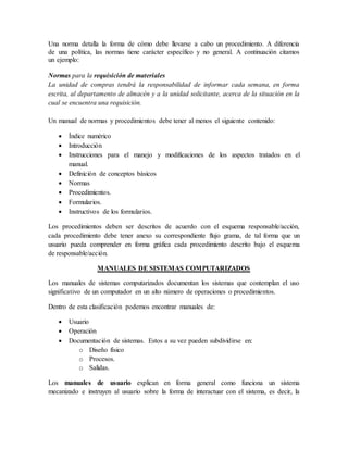 Una norma detalla la forma de cómo debe llevarse a cabo un procedimiento. A diferencia 
de una política, las normas tiene carácter específico y no general. A continuación citamos 
un ejemplo: 
Normas para la requisición de materiales 
La unidad de compras tendrá la responsabilidad de informar cada semana, en forma 
escrita, al departamento de almacén y a la unidad solicitante, acerca de la situación en la 
cual se encuentra una requisición. 
Un manual de normas y procedimientos debe tener al menos el siguiente contenido: 
 Índice numérico 
 Introducción 
 Instrucciones para el manejo y modificaciones de los aspectos tratados en el 
manual. 
 Definición de conceptos básicos 
 Normas 
 Procedimientos. 
 Formularios. 
 Instructivos de los formularios. 
Los procedimientos deben ser descritos de acuerdo con el esquema responsable/acción, 
cada procedimiento debe tener anexo su correspondiente flujo grama, de tal forma que un 
usuario pueda comprender en forma gráfica cada procedimiento descrito bajo el esquema 
de responsable/acción. 
MANUALES DE SISTEMAS COMPUTARIZADOS 
Los manuales de sistemas computarizados documentan los sistemas que contemplan el uso 
significativo de un computador en un alto número de operaciones o procedimientos. 
Dentro de esta clasificación podemos encontrar manuales de: 
 Usuario 
 Operación 
 Documentación de sistemas. Estos a su vez pueden subdividirse en: 
o Diseño físico 
o Procesos. 
o Salidas. 
Los manuales de usuario explican en forma general como funciona un sistema 
mecanizado e instruyen al usuario sobre la forma de interactuar con el sistema, es decir, la 
 