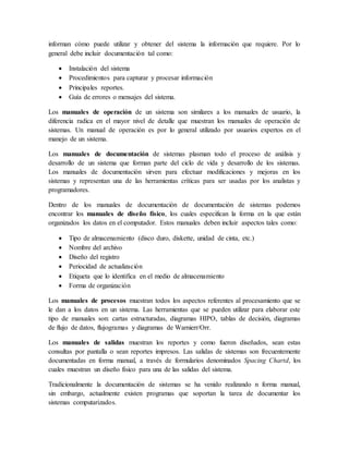 informan cómo puede utilizar y obtener del sistema la información que requiere. Por lo 
general debe incluir documentación tal como: 
 Instalación del sistema 
 Procedimientos para capturar y procesar información 
 Principales reportes. 
 Guía de errores o mensajes del sistema. 
Los manuales de operación de un sistema son similares a los manuales de usuario, la 
diferencia radica en el mayor nivel de detalle que muestran los manuales de operación de 
sistemas. Un manual de operación es por lo general utilizado por usuarios expertos en el 
manejo de un sistema. 
Los manuales de documentación de sistemas plasman todo el proceso de análisis y 
desarrollo de un sistema que forman parte del ciclo de vida y desarrollo de los sistemas. 
Los manuales de documentación sirven para efectuar modificaciones y mejoras en los 
sistemas y representan una de las herramientas críticas para ser usadas por los analistas y 
programadores. 
Dentro de los manuales de documentación de documentación de sistemas podemos 
encontrar los manuales de diseño físico, los cuales especifican la forma en la que están 
organizados los datos en el computador. Estos manuales deben incluir aspectos tales como: 
 Tipo de almacenamiento (disco duro, diskette, unidad de cinta, etc.) 
 Nombre del archivo 
 Diseño del registro 
 Periocidad de actualización 
 Etiqueta que lo identifica en el medio de almacenamiento 
 Forma de organización 
Los manuales de procesos muestran todos los aspectos referentes al procesamiento que se 
le dan a los datos en un sistema. Las herramientas que se pueden utilizar para elaborar este 
tipo de manuales son: cartas estructuradas, diagramas HIPO, tablas de decisión, diagramas 
de flujo de datos, flujogramas y diagramas de Warnierr/Orr. 
Los manuales de salidas muestran los reportes y como fueron diseñados, sean estas 
consultas por pantalla o sean reportes impresos. Las salidas de sistemas son frecuentemente 
documentadas en forma manual, a través de formularios denominados Spacing Chartd, los 
cuales muestran un diseño físico para una de las salidas del sistema. 
Tradicionalmente la documentación de sistemas se ha venido realizando n forma manual, 
sin embargo, actualmente existen programas que soportan la tarea de documentar los 
sistemas computarizados. 
 