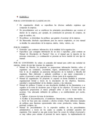 FUENTE 1: 
POR SU CONTENIDO SE CLASIFICAN EN: 
 De organización: dónde se especifican las diversas unidades orgánicas que 
componen la empresa. 
 De procedimientos: acá se establecen los principales procedimientos que ocurren al 
interior de la empresa, por ejemplo, de contratación de personal, de compras, de 
pago de sueldos, etc. 
 De políticas: se determinan las políticas que guiarán el accionar de la empresa. 
 De Bienvenida: diseñado especialmente para los nuevos empleados, en este manual 
se detallan los antecedentes de la empresa, misión, visión, valores, etc. 
POR SU ÁMBITO: 
 Generales: que contienen información de la totalidad de la organización. 
 Específicos: que consignan información de un área o específica. ¿Qué contiene un 
Manual de Descripción de Puestos? Este es el manual que la mayoría de las 
personas conocemos, y a continuación se presenta un breve modelo de este tipo de 
manual: 
 
POR SU CONTENIDO: Se refiere al contenido del manual para cubrir una variedad de 
materias, dentro de este tipo tenemos los siguientes: 
 Manual de Historia: Su propósito es proporcionar información histórica sobre el 
organismo: sus comienzos, crecimiento, logros, administración y posición actual. 
Esto le da al empleado un panorama introspectivo de la tradición y filosofía del 
organismo. Bien elaborado y aplicado contribuye a una mejor comprensión y 
motiva al personal a sentir que pertenece y forma parte de la organización. 
 Manual de organización: Su propósito es exponer en forma detallada la estructura 
organizacional formal a través de la descripción de los objetivos, funciones, 
autoridad y responsabilidad de los distintos puestos, y las relaciones. 
 Manual de políticas: Consiste en una descripción detallada de los lineamientos a se 
seguidos en la toma de decisiones para el logro de los objetivos. El conocer de una 
organización proporciona el marco principal sobre el cual se basan todas las 
acciones. Una adecuada definición de políticas y su establecimiento por escrito, 
permite: 
a. Agilizar el proceso de toma de decisiones 
b. Facilitar la descentralización, al suministrar lineamientos a niveles intermedios. 
c. Servir de base para una constante y efectiva revisión. Puede elaborarse manuales 
de políticas para funciones operacionales tales como: producción, ventas, finanzas, 
personal, compras, etc. 
 Manual de procedimientos: Es la expresión analítica de los procedimientos 
administrativos a través de los cuales se canaliza la actividad operativa del 
organismo. Este manual es una guía (como hacer las cosas) de trabajo al personal y 
es muy valiosa para orientar al personal de nuevo ingreso. La implementación de 
 