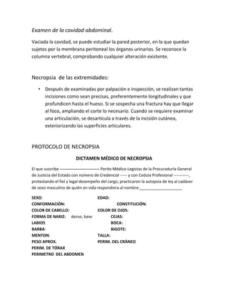 Examen de la cavidad abdominal.
Vaciada la cavidad, se puede estudiar la pared posterior, en la que quedan
sujetos por la membrana peritoneal los órganos urinarios. Se reconoce la
columna vertebral, comprobando cualquier alteración existente.
Necropsia de las extremidades:
• Después de examinadas por palpación e inspección, se realizan tantas
incisiones como sean precisas, preferentemente longitudinales y que
profundicen hasta el hueso. Si se sospecha una fractura hay que llegar
al foco, ampliando el corte lo necesario. Cuando se requiere examinar
una articulación, se desarticula a través de la incisión cutánea,
exteriorizando las superficies articulares.
PROTOCOLO DE NECROPSIA
DICTAMEN MÉDICO DE NECROPSIA
El que suscribe ----------------------------- Perito Médico-Legistas de la Procuraduría General
de Justicia del Estado con número de Credencial ----- y con Cedula Profesional -----------,
protestando el fiel y legal desempeño del cargo, practicaron la autopsia de ley al cadáver
de sexo masculino de quién en vida respondiera al nombre:___________________
SEXO: EDAD:
CONFORMACIÓN: CONSTITUCIÓN:
COLOR DE CABELLO: COLOR DE OJOS:
FORMA DE NARIZ: dorso, base CEJAS:
LABIOS BOCA:
BARBA: BIGOTE:
MENTON: TALLA:
PESO APROX. PERIM. DEL CRÁNEO
PERIM. DE TÓRAX
PERIMETRO DEL ABDOMEN
 