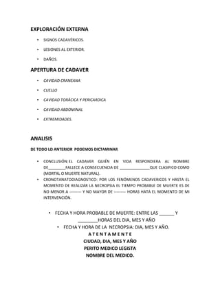 EXPLORACIÓN EXTERNA
• SIGNOS CADAVÉRICOS.
• LESIONES AL EXTERIOR.
• DAÑOS.
APERTURA DE CADAVER
• CAVIDAD CRANEANA
• CUELLO
• CAVIDAD TORÁCICA Y PERICARDICA
• CAVIDAD ABDOMINAL
• EXTREMIDADES.
ANALISIS
DE TODO LO ANTERIOR PODEMOS DICTAMINAR
• CONCLUSIÓN:EL CADAVER QUIÉN EN VIDA RESPONDIERA AL NOMBRE
DE________FALLECE A CONSECUENCIA DE ______________QUE CLASIFICO COMO
(MORTAL O MUERTE NATURAL).
• CRONOTANATODIAGNOSTICO: POR LOS FENÓMENOS CADAVERICOS Y HASTA EL
MOMENTO DE REALIZAR LA NECROPSIA EL TIEMPO PROBABLE DE MUERTE ES DE
NO MENOR A --------- Y NO MAYOR DE --------- HORAS HATA EL MOMENTO DE MI
INTERVENCIÓN.
• FECHA Y HORA PROBABLE DE MUERTE: ENTRE LAS ______ Y
________HORAS DEL DIA, MES Y AÑO
• FECHA Y HORA DE LA NECROPSIA: DIA, MES Y AÑO.
A T E N T A M E N T E
CIUDAD, DIA, MES Y AÑO
PERITO MEDICO LEGISTA
NOMBRE DEL MEDICO.
 