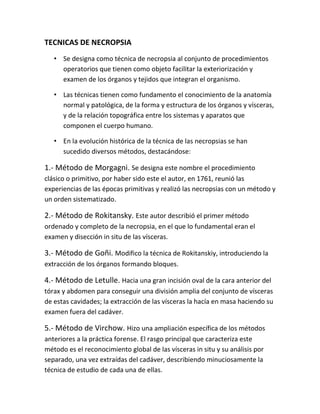 TECNICAS DE NECROPSIA
• Se designa como técnica de necropsia al conjunto de procedimientos
operatorios que tienen como objeto facilitar la exteriorización y
examen de los órganos y tejidos que integran el organismo.
• Las técnicas tienen como fundamento el conocimiento de la anatomía
normal y patológica, de la forma y estructura de los órganos y vísceras,
y de la relación topográfica entre los sistemas y aparatos que
componen el cuerpo humano.
• En la evolución histórica de la técnica de las necropsias se han
sucedido diversos métodos, destacándose:
1.- Método de Morgagni. Se designa este nombre el procedimiento
clásico o primitivo, por haber sido este el autor, en 1761, reunió las
experiencias de las épocas primitivas y realizó las necropsias con un método y
un orden sistematizado.
2.- Método de Rokitansky. Este autor describió el primer método
ordenado y completo de la necropsia, en el que lo fundamental eran el
examen y disección in situ de las vísceras.
3.- Método de Goñi. Modifico la técnica de Rokitanskiy, introduciendo la
extracción de los órganos formando bloques.
4.- Método de Letulle. Hacia una gran incisión oval de la cara anterior del
tórax y abdomen para conseguir una división amplia del conjunto de vísceras
de estas cavidades; la extracción de las vísceras la hacía en masa haciendo su
examen fuera del cadáver.
5.- Método de Virchow. Hizo una ampliación específica de los métodos
anteriores a la práctica forense. El rasgo principal que caracteriza este
método es el reconocimiento global de las vísceras in situ y su análisis por
separado, una vez extraídas del cadáver, describiendo minuciosamente la
técnica de estudio de cada una de ellas.
 