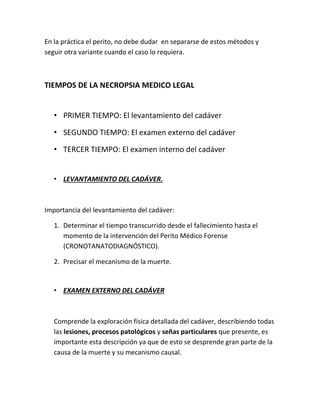 En la práctica el perito, no debe dudar en separarse de estos métodos y
seguir otra variante cuando el caso lo requiera.
TIEMPOS DE LA NECROPSIA MEDICO LEGAL
• PRIMER TIEMPO: El levantamiento del cadáver
• SEGUNDO TIEMPO: El examen externo del cadáver
• TERCER TIEMPO: El examen interno del cadáver
• LEVANTAMIENTO DEL CADÁVER.
Importancia del levantamiento del cadáver:
1. Determinar el tiempo transcurrido desde el fallecimiento hasta el
momento de la intervención del Perito Médico Forense
(CRONOTANATODIAGNÓSTICO).
2. Precisar el mecanismo de la muerte.
• EXAMEN EXTERNO DEL CADÁVER
Comprende la exploración física detallada del cadáver, describiendo todas
las lesiones, procesos patológicos y señas particulares que presente, es
importante esta descripción ya que de esto se desprende gran parte de la
causa de la muerte y su mecanismo causal.
 